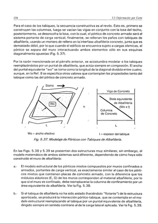 134 5.3 Deformación por Corte
-------------------------------------
Para el caso de los tabiques, la secuencia constructiva es al revés. Esto es, primero se
construyen las columnas, luego se vacian las vigas en conjunto con la losa del techo,
posteriormente, se desencofra la losa, con lo cual, el pórtico de concreto armado será el
sistema portante de carga vertical; finalmente, se rellenan los paños con tabiques de
albañilería, usando un mortero de relleno en la interfase albañilería-concreto, junta que es
demasiado débil, por lo que cuando el edificio se encuentra sujeto a cargas sísmicas, el
pórtico se separa del muro interactuando ambos elementos sólo en sus esquinas
diagonalmente opuestas (Fig. 5.37).
Por la razón mencionada en el párrafo anterior, se acostumbra modelar a los tabiques
reemplazándolos por un puntal de albañilería, que actúa siempre en compresión. El ancho
del puntal equivalente "wo" se toma como la longitud de la diagonal dividida entre cuatro;
aunque, en la Ref. 8 se especifica otros valores que contemplan las propiedades tanto del
tabique como las del pórtico de concreto armado.
Wo = ancho efectivo
Viga de Concreto
Biela equivalente
de Albañilería
(WO x t)
Columna
de Concreto
L
t = espesor del tabique
Fig. 5.37. Modelaje de Pórticos con Tabiques de Albañilería.
En las Figs. 5.38 y 5.39 se presentan dos estructuras muy similares; sin embargo, el
modelo matemático de ambos sistemas será diferente, dependiendo de cómo haya sido
construido el muro de albañilería:
a.-· El modelo estructural de los pórticos mixtos compuestos por muros confinados o
armados, portantes de carga vertical, es exactamente similar al caso de los pórti-
cos mixtos que contienen placas de concreto armado, con la diferencia que los
módulos elásticos (E, G) de los muros corresponden al material albañilería; por lo
que si el muro es confinado, debe reemplazarse la columna de confinamiento por un
área equivalente de albañilería. Ver la Fig. 5.38.
b.- Si el tabique de albañilería no ha sido aislado (haciéndolo "flotante") de la estructura
aporticada, se producirá la interacción pórtico-tabique, que se contempla en el mo-
delo estructural reemplazando al tabique por un puntal equivalente de albañilería,
dirigido siempre en sentido contrario al de la carga lateral aplicada. Ver la Fig. 5.39.
 