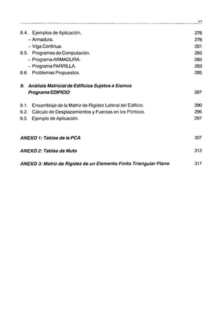 8.4. Ejemplos de Aplicación.
- Armadura.
- Viga Continua.
8.5. Programas de Computación.
- Programa ARMADURA.
- Programa PARRILLA.
8.6. Problemas Propuestos.
------------------------ - - -
9. Análisis Matricialde Edificios Sujetos a Sismos
Programa EDIFICIO
9.1. Ensamblaje de la Matriz de Rigidez Lateral del Edificio.
9.2. Cálculo de Desplazamientos y Fuerzas en los Pórticos.
9.3. Ejemplo de Aplicación.
ANEXO 1: Tablas de la PCA
ANEXO 2: Tablas de Muto
ANEXO 3: Matriz de Rigidez de un Elemento Finito Triangular Plano
xv
276
276
281
283
283
283
285
287
290
295
297
307
313
317
 