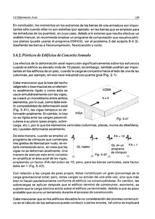 5.4 Deformación Axial 139
En conclusión, los momentos en los extremos de las barras de una armadura son impor-
tantes sólo cuando ellas no son esbeltas (por ejemplo: en las barras que se emplean para
las armaduras de los puentes), en cuyo caso, debido a lo extenso que resulta efectuar un
análisis manual, se recomienda emplear un programa de computación que resuelva pórti-
cos planos (puede usarse el programa EDIFICIO, ver el problema 3 del acápite 8.4.3),
diseñando las barras a flexocompresión, flexotracción y corte.
5.4.2. Pórticos de Edificios de Concreto Armado
Los efectos de la deformación axial repercuten significativamente sobre los esfuerzos
cuando el edificio es elevado (más de 1°pisos); sin embargo, también podrían ser impor-
tantes en los edificios de un piso, cuando la carga se concentra hacia el lado de una de las
columnas, por ejemplo, en una nave industrial con puente grúa (Fig. 2.1 l.
Cabe mencionar que la losa del techo
(aligerado o losa maciza) es un elemen-
to axialmente rígido y como ésta se
vacia simultáneamente con las vigas,
se creará un monolitismo entre ambos
elementos, por lo cual, como debe exis-
tir compatibilidad de deformación axial
(Fig. 5.41), las vigas tampoco se de-
formarán axialmente. En cambio, la losa
no es rígida ante las cargas perpendi-
culares a su plano (peso propio, sobre-
carga, etc.), por lo que los elementos verticales (columnas, placas, muros de albañilería,
etc.) pueden deformarse axialmente.
~....
I
De esta manera, cuando se emplea un
programa de cómputo que contempla
tres grados de libertad por nudo, se es-
taría cometiendo error, en vista que las
vigas no se deforman axialmente. Una
manera de atenuar este error consiste
""
en amplificar el área axial de las vigas,
GLen un ·FA= 1
GL reales ¡
l
· ¡ programa
. . . de cómputo :
L Flg.5.42 .
,",,' .s..,
empleando un factor (FA) del orden de 10, pero, para las barras verticales, este factor
debe ser 1 (Fig. 5.42).
Con relación a las cargas de peso propio, éstas constituyen un gran porcentaje de la
carga gravitacional total; pero, estas cargas no actúan de una sóla vez, sino que más
bien lo hacen paulatinamente conforme el edificio va construyéndose. En cambio, las
sobrecargas se aplican después que el edificio terminó de construirse; asimismo, se
supone que la carga sísmica actúa sobre el edificio ya terminado, debido a que es poco
probable que ocurra un terremoto durante el proceso de construcción.
Cabe mencionar que en los edificios elevados la no consideración del proceso constructi-
vo en el cálculo de los esfuerzos puede conducir a serios errores, tal como se explicará
 