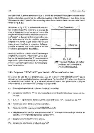 148 5.4 Deformación Axial
Por otro lado, vuelve a remarcarse que el efecto del proceso constructivo resulta impor-
tante en la mitad superior de los edificios elevados (más de 10 pisos), y que de no consi-
derarse este efecto, podría obtenerse diagramas de momentos flectores como el mostra-
do en la Fig. 5.52.
Nótese en la Fig. 5.521a inversión de momen-
tos en el nudo central superior y la recarga de
momentos en los nudos extremos; como si la
mayor deformación axial de la columna inter-
na "jalase" al diagrama de momento flector.
Para atenuar este efecto, también se puede
emplear columnas cuyas secciones tengan
áreas proporcionales a la magnitud de la car-
ga axial actuante, que por lo general no son
aceptadas por razones de estética.
A continuación se presenta las fórmulas que
emplea el programa "PROCONST", para eva-
luar las cargas equivalentes "F", que permiten
reproducir aproximadamente los desplaza-
mientos verticales generadas durante el pro-
ceso constructivo.
~-
Pisos Inferiores
Fig.5.52.
DMF Típico de Pórticos Elevados
Cuando no se Contempla el
Proceso Constructivo.
5.4.3. Programa "PROCONST" para Simular el Proceso Constructivo
El Manual de Uso de este programa aparece en el archivo "PROCONST.MAN" y como
ejemplo se ha desarrollado el pórtico mostrado en la Fig. 5.46 (o 5.51), el archivo de datos
se denominó PROCONST.DAT y el de resultados PROCONST.RES (pudo darse cualquier
otro nombre). El procedimiento utilizado es el siguiente:
a. - Por cada eje vertical de columna (o placa), se define:
Pi = carga axial en el nivel 'r¡" (no acumulada) proveniente del metrado de cargas perma-
nentes.
Ki = E A / h = rigidez axial de la columna en un entrepiso "i", cuya altura es "h"
N = número de pisos de la columna en análisis.
b.- Posteriormente, elprograma PROCONSTcalcula:
di = desplazamiento vertical absoluto del nivel "i", correspondiente al eje vertical en
estudio, contemplando el proceso constructivo.
dr = desplazamiento relativo nivel a nivel.
Pa = carga axial acumulada producida por "di".
 