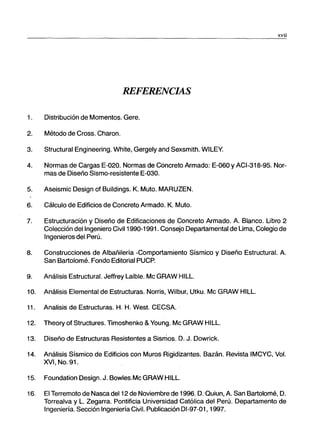 xvii
REFERENCIAS
1. Distribución de Momentos. Gere.
2. Método de Cross. Charon.
3. Structural Engineering. White, Gergely and Sexsmith. WILEY.
4. Normas de Cargas E-020. Normas de Concreto Armado: E-060 y ACI-318-95. Nor-
mas de Diseño Sismo-resistente E-030.
5. Aseismic Design of Buildings. K. Muto. MARUZEN.
6. Cálculo de Edificios de Concreto Armado. K. Muto.
7. Estructuración y Diseño de Edificaciones de Concreto Armado. A. Blanco. Libro 2
Colección del Ingeniero Civil 1990-1991. Consejo Departamental de Lima, Colegio de
Ingenieros del Perú.
8. Construcciones de Albañilería -Comportamiento Sísmico y Diseño Estructural. A.
San Bartolomé. Fondo Editorial PUCP.
9. Análisis Estructural. Jeffrey Laible. Mc GRAW HILL.
10. Análisis Elemental de Estructuras. Norris, Wilbur, Utku. Mc GRAW HILL.
11. Analisis de Estructuras. H. H. West. CECSA..
12. Theory of Structures. T1moshenko &Young. Mc GRAW HILL.
13. Diseño de Estructuras Resistentes a Sismos. D. J. Dowrick.
14. Análisis Sísmico de Edificios con Muros Rigidizantes. Bazán. Revista IMCYC, Vol.
XVI, No. 91.
15. Foundation Design. J. Bowles.Mc GRAW HILL.
16. El Terremoto de Nasca del 12 de Noviembre de 1996. D:Quiun, A. San Bartolomé, D.
Torrealva y L. Zegarra. Pontificia Universidad Católica del Perú. Departamento de
Ingeniería. Sección Ingeniería Civil. Publicación 01-97-01, 1997.
 