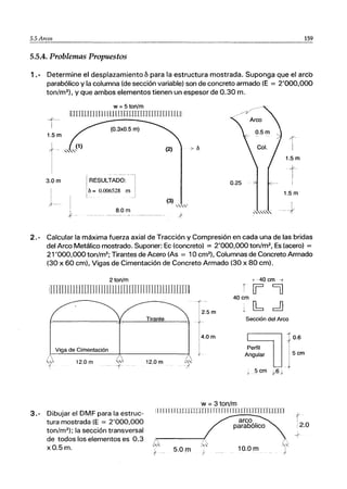 5.5 Arco-,-s____ 159
5.5.4. Problemas Propuestos
1 .- Determine el desplazamiento &para la estructura mostrada. Suponga que el arcb
parabólico y la columna (de sección variable) son de concreto armado (E = 2'000,000
ton/m2
), y que ambos elementos tienen un espesor de 0.30 m.
w = 5 ton/m
iUIJIIIJI [11 11 ULLlJIlr[[r[JIIJJJTITlIUI
-*--
I (0.3xO.5 m)
1.5m
(2)
3.0 m RESULTADO:
I
I
~
ti = 0.006528 m
8.0m
(3)
",'".
- - - - - - ~
7(-
I
I
1.5m
1.5 m
2.- Calcular la máxima fuerza axial de Tracción y Compresión en cada una de las bridas
del Arco Metálico mostrado. Suponer: Ec (concreto) = 2'000,000 ton/m2
, Es (acero) =
21'000,000 ton/m2
; Tirantes de Acero (As = 10 cm2
1. Columnas de Concreto Armado
(30 x 60 cm), Vigas de Cimentación de Concreto Armado (30 x 80 cm).
2 ton/m
!In[JjJIJ11JIm
InlEU11nLlTlTIITl111UJJun[]
Tirante
Viga de Cimentación
12.0 m
t -40 cm -T
r 0= =o
40 cm
T2.5m
+
i
1 4.0m
I
f
w =3 ton/m
1 ~ d
Sección del Arco
Perfil
Angular
;5 cm +-t>J
3.- Dibujar el DMF para la estruc-
tura mostrada (E = 2'000,000
ton/m2
); la sección transversal
de todos los elementos es 0.3
xO.5m.
11 I [I[ L1LLUJTlTmnrn flllTJllTllIUflIUlIn
5.0m
arco
parabólico
10.0m
0.6
5cm
y
I
i2.0
 