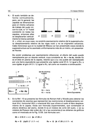 162 5.6 Apoyos Elásticos
4.- El suelo también se de-
forma verticalmente,
pero, por lo general, las
zapatas se dimensionan
para el mismo esfuerzo
de trabajo del suelo (a),
con lo cual, si "a" fuese
constante en todas las
zapatas, entonces ellas
se desplazarían vertical-
mente la misma cantidad
a rnIlIIl
zapata
a illlIill a llIUJI]
(b = o/ks). en cuyo caso, no existiría asentamiento relativo de la superestructu-
ra (desplazamiento relativo de las vigas nulo) y no se originarían esfuerzos.
Cabe mencionar que en la ciudad de México se han presentado casos donde la
superestructura se ha asentado uniformemente más de un metro, sin presentar-
se fisuras.
De existir problemas por asentamiento diferencial, el efecto del suelo puede
reemplazarse por un resorte vertical, cuya constante es Kv = ks Az., donde Az
es el área en planta de la zapata, resorte que a su vez puede ser reemplazado
por una barra equivalente que presente una rigidez axial (E A / l) igual a Kv, y
una rigidez al giro (4 E I / L) igual a Kz, tal como se muestra a continuación.
suelo I¿¡
ITIllillllllIlTIlIIlJ 0= ¿¡ ks
tbksAz=P
=
eje de columna
o placa
~1-TKz~
~ ~
~
Kv
,~,
Kz = ks Iz
Kv = ks Az
=
-ti~
-- f - I~
Ll f=O~==!~~
'"'' E
Barra Equivalente
5.- En la Ref. 13 se presenta las fórmulas de Richart-Hall y Woods para obtener las
constantes de resortes que representen las restricciones al desplazamiento ver-
tical (Kv). horizontal (Kh) y rotacional (Kz) que ofrece el suelo al libre desplaza-
miento de la zapata. Estas son fórmulas experimentales, que contemplan el
efecto dinámico del sismo, donde G es el módulo de corte del suelo, 'U es su
módulo de Poisson (del orden de 1/3) y las constantes l3i se obtienen de gráficos
como el mostrado en la Fig. 5.59. Las fórmulas son:
Kh = 2 G (1 + v) ~x"¡ ( B l)
Kz=G ~cjlBl2f(1-v) Kv = G ~t"¡ ( B l ) I ( 1 - v)
 