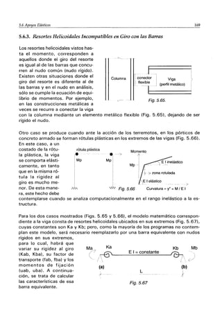 5.6 A.E?Yos Elásticos ________.___ 169
5.6.3. Resortes Helicoidales Incompatibles en Giro con las Barras
Columna
J
1
¡ conector .1· Viga
I
!
Los resortes helicoidales vistos has-
ta el momento, corresponden a
aquellos donde el giro del resorte
es igual al de las barras que concu-
rren al nudo común (nudo rígido).
Existen otras situaciones donde el
giro del resorte es diferente al de
las barras y en el nudo en análisis,
sólo se cumple la ecuación de equi-
librio de momentos. Por ejemplo,
en las construcciones metálicas a
I flexible ~ ~ _ (perfil metálico)
-11=:=======
Fig.5.65.
veces se recurre a conectar la viga
con la columna mediante un elemento metálico flexible (Fig. 5.65), dejando de ser
rígido el nudo.
Otro caso se produce cuando ante la acción de los terremotos, en los pórticos de
concreto armado se forman rótulas plásticas en los extremos de las vigas (Fig. 5.66).
En este caso, a un
costado de la rótu-
la plástica, la viga
se comporta elásti-
camente, en tanto
que en la misma ró-
tula la rigidez al
giro es mucho me-
nor. De esta mane-
ra, este hecho debe
rótula plástica
le
i Mp
I
Momento
el ->
Mp I
I
!
Mp
Fig.5.66
I
I
~ ¿ zona rotulada
>
Curvatura = y" = M I E I
contemplarse cuando se analiza computacionalmente en el rango inelástico a la es-
tructura.
Para los dos casos mostrados (Figs. 5.65 y 5.66), el modelo matemático correspon-
diente a la viga consta de resortes helicoidales ubicados en sus extremos (Fig. 5.67),
cuyas constantes son Ka y Kb; pero, como la mayoría de los programas no contem-
plan este modelo, será necesario reemplazarlo por una barra equivalente con nudos
rígidos en sus extremos,
para lo cual, habrá que
variar su rigidez al giro
(Kab, Kba), su factor de
transporte (fab, fba) y los
momentos de fijación
(uab, uba). A continua-
ción, se trata de calcular
las características de esa
barra equivalente.
Ma_", Ka Kb
(/ / ~____
E_I_=_co_n_s_t_a_n_te
__--'0T¡
(a) (b)
L
}
Fig.5.67
Mb
 