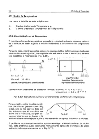174 5.7 Efectos de Temperatura
5.7. Efectos de Temperatura
Los casos a estudiar en este acápite son:
1.- Cambio Uniforme de Temperatura; y,
2.- Cambio Diferencial (o Gradiente) de Temperatura
5.7.1. Cambio Uniforme de Temperatura
El cambio uniforme de temperatura se produce cuando el ambiente interno y externo
de la estructura están sujetos al mismo incremento o decremento de temperatura
(~T).
Para este caso, mientras que los apoyos no impidan la libre deformación de las barras
(acortamiento o elongación), no se producirán esfuerzos sobre la estructura, así ésta
sea isostática o hiperestática (Fig. 5.68).
~i
61 62
9---» ~7
~1
tx LL
~I
,""""",,,, ,,",,",,",,"
{ L1
1 L2
-,f
-- - - -- --------- -
61 = a ~T L1
62 = a ~T (L1 + L2 )
Estructura Hiperestática Externamente
a ~T h 1
¿
I
h ~T
Viga Vierendel
Isostática Externamente
Hiperestática Internamente
Donde a es el coeficiente de dilatación térmica: a (acero) = 12 x 10 -6 / o C
a (concreto) = 5.5 x 10- 6 / 0 F
Fig. 5.68. Estructuras Sujetas a un Incremento Uniforme de Temperatura.
Por esa razón, en los tijerales metáli-
cos que cubren grandes luces (Fig
5.69), uno de los apoyos debe ser
fijo, mientras que el otro debe ser
móvil; de lo contrario, surgirán es-
fuerzos internos en las barras y la
~
1 fijo móvil o
.,,"'" LO 5 69 bó
r/g. . ,""""'
armadura tratará de empujar o jalar a los elementos de apoyo (columnas o muros).
El problema se presenta cuando los apoyos restringen el desplazamiento de las ba-
rras. Este problema puede resolverse manualmente aplicando el método de Cross
Indirecto, tal como se muestra en la Fig. 5.70.
 