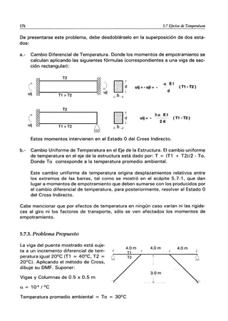 176 5.7 Efectos de Temperatura
De presentarse este problema, debe desdoblárselo en la superposición de dos esta-
dos:
a.- Cambio Diferencial de Temperatura. Donde los momentos de empotramiento se
calculan aplicando las siguientes fórmulas (correspondientes a una viga de sec-
ción rectangular):
I
T2
I
e ) []~ a El
uij =-uji =- (T1-T2)
':."0: I
d
uji +-
uij T1 > T2 ~
I
T2
e Á
[]í 3a El
•..••••••••.•..•.•••• d uij =- (T1 -T2)
O":',:. , 2d
.. -.L
uij T1 > T2 JJLk
0..~
Estos momentos intervienen en el Estado O del Cross Indirecto.
b.- Cambio Uniforme de Temperatura en el Eje de la Estructura. El cambio uniforme
de temperatura en el eje de la estructura está dado por: T = (T1 + T2)/2 - To.
Donde To corresponde a la temperatura promedio ambiental.
Este cambio uniforme de temperatura origina desplazamientos relativos entre
los extremos de las barras, tal como se mostró en el acápite 5.7.1, que dan
lugar a momentos de empotramiento que deben sumarse con los producidos por
el cambio diferencial de temperatura, para posteriormente, resolver el Estado O
del Cross Indirecto.
Cabe mencionar que por efectos de temperatura en ningún caso varían ni las rigide-
ces al giro ni los factores de transporte, sólo se ven afectados los momentos de
empotramiento.
5.7.3. Problema Propuesto
La viga del puente mostrado está suje-
ta a un incremento diferencial de tem-
peratura igual 20°C (T1 = 40°C, T2 =
20°C). Aplicando el método de Cross,
dibuje su DMF. Suponer:
Vigas y Columnas de 0.5 x 0.5 m
a = 10-5 / oC
Temperatura promedio ambiental To
4.0m
)
4.0m
1
3.0m
 