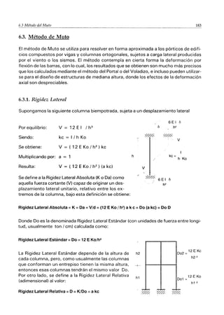 6.3 Método del Muto 183
6.3. Método de Mulo
El método de Muto se utiliza para resolver en forma aproximada a los pórticos de edifi-
cios compuestos por vigas y columnas ortogonales, sujetos a carga lateral producidas
por el viento o los sismos. El método contempla en cierta forma la deformación por
flexión de las barras, con lo cual, los resultados que se obtienen son mucho más precisos
que los calculados mediante el método del Portal o del Voladizo, e incluso pueden utilizar-
se para el diseño de estructuras de mediana altura, donde los efectos de la deformación
axial son despreciables.
6.3.1. Rigidez Lateral
Supongamos la siguiente columna biempotrada, sujeta a un desplazamiento lateral
Por equilibrio: V = 12 E I I h3
Siendo: kc = II h Ko
Se obtiene: V = ( 12 E Ko I h2
) kc
Multiplicando por: a = 1
Resulta: V = ( 12 E Ko I h2
) (a kc)
Se define a la Rigidez Lateral Absoluta (K o Da) como
aquella fuerza cortante (V) capaz de originar un des-
plazamiento lateral unitario, relativo entre los ex-
tremos de la columna, bajo esta definición se obtiene:
h
V
6 E I
Ií h2
~~~ ~~~
kc =
~~~
6 El Ií
h2
Rigidez Lateral Absoluta:: K:: Da :: Vid:: (12 E Ko I h2) a k e:: Do (a kc) :: Do D
Ií
V
h Ko
Donde Do es la denominada Rigidez Lateral Estándar (con unidades de fuerza entre longi-
tud, usualmente ton I cm) calculada como:
Rigidez Lateral Estándar:: Do:: 12 E Ko/h2
La Rigidez Lateral Estándar depende de la altura de
cada columna, pero, como usualmente las columnas
que conforman un entrepiso tienen la misma altura,
entonces esas columnas tendrán el mismo valor Do.
Por otro lado, se define a la Rigidez Lateral Relativa
(adimensional) al valor:
Rigidez Lateral Relativa:: D:: K/Do :: a kc
h2
-t-
h1
D02 =12 E Kc
h2 2
12 E Ko
D01 =
h1 2
 