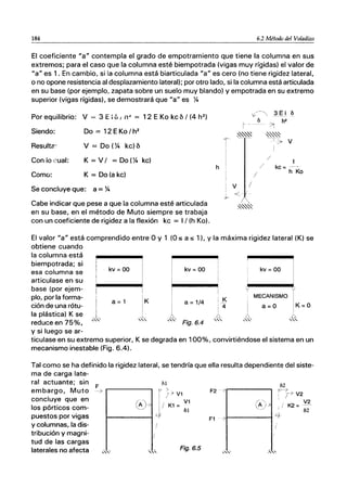 184 6.2 Método del Voladizo
El coeficiente "a" contempla el grado de empotramiento que tiene la columna en sus
extremos; para el caso que la columna esté biempotrada (vigas muy rígidas) el valor de
"a" es 1. En cambio, si la columna está biarticulada "a" es cero (no tiene rigidez lateral,
o no opone resistencia al desplazamiento lateral); por otro lado, si la columna está articulada
en su base (por ejemplo, zapata sobre un suelo muy blando) y empotrada en su extremo
superior (vigas rígidas). se demostrará que "a" es Y4
Por equilibrio: V = 3 E : oI no> = 12 E Ka kc b / (4 h2
)
Siendo:
Resulta:
Con io cual:
Como:
Do = 12 EKa / h2
V = Do (Y4 kc)b
K = V / = Do (Y4 kc)
K = Do(akc)
Se concluye que: a = Y4
h
V:--"3~1 o
~ -
~""~
/
¡ V
+ <é. / ..
/
o h2
/
/ kc=
h Ko
Cabe indicar que pese a que la columna esté articulada ~""~
en su base, en el método de Muto siempre se trabaja
con un coeficiente de rigidez a la flexión kc = 1/ (h Ka).
El valor "a" está comprendido entre O y 1 (O::s; a::s; 1). y la máxima rigidez lateral (K) se
obtiene cuando
la columna está
biempotrada; si
esa columna se
articulase en su
base (por ejem-
plo, por la forma-
ción de una rótu-
la plástica) K se
reduce en 75%,
y si luego se ar-
kv =00
a=1 K
. ...L.
'"
¡
1
,'"
kv =00
a =1/4
Fig.6.4
K
4
y
kv = 00
MECANISMO
..D..
'"
ticulase en su extremo superior, K se degrada en 100%, convirtiéndose el sistema en un
mecanismo inestable (Fig. 6.4).
Tal como se ha definido la rigidez lateral, se tendría que ella resulta dependiente del siste-
ma de carga late-
ral actuante; sin
F
embargo, Muto-->
concluye que en
los pórticos com-
puestos por vigas
y columnas, la dis-
tribución y magni-
tud de las cargas
laterales no afecta
/)1
r1> V1
I-___
G_A)--t-> JI K1 = ~:
Fig.6.5
F2 7 r-----,
/)2
fJ----7
! T> V2
, K2 = V2
b2
F1 ->I------I~.
.,"
 