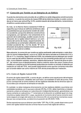 6.7 Corrección por Torsión Sísmica 213
6.7. Corrección por Torsión en un Entrepiso de un Edificio
Cuando los elementos estructurales de un edificio no están dispuestos simétricamente
en planta, o cuando los centros de masas (CM) de los distintos niveles no están conteni-
dos en el mismo eje vertical (Fig. 6.23), existirá rotación de la losa del techo, torsionándose
el edificio cuando actúe UR sismo.
Es más, en la Norma Sismo-resistente E-030 se
especifica que incluso en edificios simétricos cabe
la posibilidad de que se presente torsión de carác-
ter accidental, porque los defectos constructivos
(cangrejeras, por ejemplo) y las variaciones en la
posición de la sobrecarga, pueden causar una mo-
dificación de la rigidez lateral teórica o un corri-
miento del centro de masas, respectivamente. Es-
tos problemas se contemplan utilizando una excen-
tricidad accidental Ea = 0.1 B, donde "B" es la
dimensión de la planta medida en la dirección trans-
versal a la que está en análisis.
Fig.6.23.
Manualmente, la corrección por torsión se realiza analizando cada entrepiso y cada direc-
ción en forma independiente, como si el 100% del sismo actuase en la dirección x-x y
0% en y-y y viceversa. Según la Norma E-030, los cortantes que se obtengan por torsión
(q) en cada eje del edificio deberán sumarse con los cortantes producidos por la trasla-
ción, nunca deberán restarse; asimismo, deberá efectuarse el "control de giros en plan-
ta", de manera que el desplazamiento relativo máximo entre dos pisos consecutivos
(medido en cualquier punto de la planta) producidos por torsión no exceda al obtenido por
traslación en más del 75%, esto puede interpretarse como que los cortantes inducidos
por la torsión deben ser como máximo el 75% de los producidos por traslación.
6.7.1. Centro de Rigidez Lateral (CR)
El centro de rigidez lateral {CR), o centro de giro, se define como aquel punto del entrepiso
sujeto sólo a traslación, alrededor del cual rotan y se trasladan el resto de puntos. Este
punto corresponde al centro estático de las rigideces laterales de los diversos ejes es-
tructurales que componen al entrepiso en estudio.
En realidad, no debe trabajarse directamente con las rigideces debido a que éstas son
cantidades escalares, por lo que para cálcular CR (Fig. 6.24), debe imprimirse un despla-
zamiento unitario al entrepiso en cada dirección (independientemente), generándose una
fuerza cortante en cada pórtico "i" (orientado en la dirección en análisis) igual a la mag-
nitud de su rigidez lateral (Ki). Luego, igualando el momento de la fuerza cortante resul-
tante respecto al origen del sistema de referencia (O) a la suma de los momentos causa-
dos por sus componentes, se determina la posición de CR (XCR, YCR).
De las expresiones que se obtienen para hallar "CA" (Fig. 6.24), puede observarse que el
centro de rigidez lateral trata de correrse hacia la zona más rígida del edificio.
 
