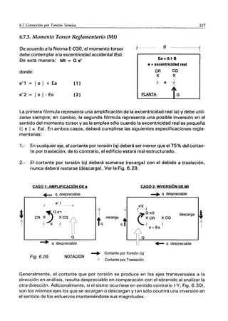 6.7 Corrección por Torsión Sísmica
6.7.3. Momento Torsor Reglamentario (Mt)
De acuerdo a la Norma E-030, el momento torsor
debe contemplar a la excentricidad accidental (Ea).
De esta manera: Mt = Q e'
donde:
e'1 = I e I + Ea
e'2 = I e I -Ea
[ 1]
[2]
217
,t-------- B -----1
Ea=O.1 B
e =excentricidad real
CA
X
CQ
X
1 e -t
PLANTA
La primera fórmula representa una amplificación de la excentricidad real (e) y debe utili-
zarse siempre; en cambio, la segunda fórmula representa una posible inversión en el
sentido del momento torsor y se le emplea sólo cuando la excentricidad real es pequeña
(1 e I :$ Ea). En ambos casos, deberá cumplirse las siguientes especificaciones regla-
mentarias:
1.- En cualquier eje, el cortante por torsión (q) deberá ser menor que e175% del cortan-
te por traslación; de lo contrario, el edificio estará mal estructurado.
2.- El cortante por torsión (q) deberá sumarse (recarga) con el debido a traslación,
nunca deberá restarse (descarga). Ver la Fig. 6.29.
-1',
!
CASO 1: AMPLIFICACiÓN DE e
..- q despreciable
e' 1
----+
""Q e'1
CR X.J XCQA
1 e1 -H
Q
-+ q despreciable
Fig.6.29. NOTACiÓN
CASO 2: INVERSiÓN DE Mt
-+ q despreciable
e'2
r r
tq recarga qt
t----te'2
(XCR XCQ
descarga *
Q
-+ Cortante por Torsión (q)
> Cortante por Traslación
1e <Ea 1 r
..- q despreciable
Generalmente, el cortante que por torsión se produce en los ejes transversales a la
dirección en análisis, resulta despreciable en comparación con el obtenido al analizar la
otra dirección. Adicionalmente, si el sismo ocurriese en sentido contrario (-V, Fig. 6.30),
son los mismos ejes los que se recargan o descargan y tan sólo ocurrirá una inversión en
el sentido de los esfuerzos manteniéndose sus magnitudes.
 