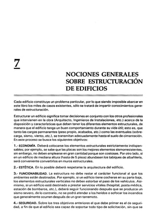 7
- NOCIONES GENERALES
SOBRE ESTRUCfURAOÓN
DE EDIFICIOS
Cada edificio constituye un problema particular, por lo que siendo imposible abarcar en
este libro los miles de casos existentes, sólo se tratará de impartir conocimientos gene-
rales de estructuración.
Estructurar un edificio significa tomar decisiones en conjunto con los otros profesionales
que intervienen en la obra (Arquitecto, Ingenieros de Instalaciones, etc.) acerca de la
disposición y características que deben tener los diferentes elementos estructurales, de
manera que el edificio tenga un buen comportamiento durante su vida útil; esto es, que
tanto las cargas permanentes (peso propio, acabados, etc.) como las eventuales (sobre-
carga, sismo, viento, etc.), se transmitan adecuadamente hasta el suelo de cimentación.
En este proceso se busca los siguientes objetivos:
1.- ECONOMfA. Deberá colocarse los elementos estructurales estrictamente indispen-
sables; por ejemplo, se sabe que las placas son los mejores elementos sismorresistentes,
sin embargo, no deben emplearse en gran cantidad porque son costosas. Por otro lado, si
en un edificio de mediana altura (hasta de 5 pisos) abundasen los tabiques de albañilería,
será conveniente convertirlos en muros estructurales.
2.- EST~TICA. En lo posible deberá respetarse la arquitectura del edificio.
3.- FUNCIONABILlDAD. La estructura no debe restar el carácter funcional al que los
ambientes están destinados. Por ejemplo, si un edificio tiene cocheras en su parte baja,
los elementos estructurales verticales no deben estorbar el paso de los vehículos. Asi-
mismo, si un edificio está destinado a prestar servicios vitales (hospital, posta médica,
estación de bomberos, etc.), deberá seguir funcionando después que se produzca un
sismo severo, de lo contrario, no se podrá atender a los heridos o sofocar los incendios
que generalmente ocurren después de un gran terremoto.
4.- SEGURIDAD. Sobre los tres objetivos anteriores el que debe primar es el de seguri-
dad, a fin de que el edificio sea capaz de soportar todo tipo de solicitación, sin que se
 