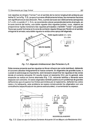 7.1 Estructuración por Carga Vertical 227
Las viguetas se dirigen ("arman") en el sentido de la menor longitud del ambiente por
techar (L1 en la Fig. 7.2), ya que al curvarse cilíndricamente la losa, los momentos flectores
son significativos en esa dirección. Pero, cuando las luces son relativamente semejantes
(L1... L2), o cuando L1 > 5 m, se recomienda colocar perpendicularmente al armado, en
la zona central del techo, una doble vigueta (dos viguetas juntas), cuyo objetivo es
proporcionar rigidez torsional a las viguetas principales y también "coser" una posible
fisura que puede formarse en la zona de contacto vigueta-bloque por flexión en el sentido
ortogonal al armado; esta doble vigueta no actúa como apoyo del aligerado.
(B).·~~
(A)
'-. Doble vigueta cuándo: L1 =L.2 o
[----~.
L2 > ~J
~
L1 >5m
fisura
Fig. 7.2. Aligerado Unidireccional. Ejes Portantes A y B.
Debe tenerse presente que las viguetas no llevan refuerzo por corte (estribos), debiendo
el concreto absober íntegramente la fuerza cortante. En aligerados de grandes luces, o
cuando la sobrecarga es importante, será necesario ensanchar las viguetas en las zonas
donde el cortante actuante (V) resulte mayor al resistente (Ve); por lo general, este
ensanche se realiza en forma alternada (Fig. 7.31. retirando ladrillos y llenando esos
espacios con concreto. En estos aligerados también podría ocurrir problemas de grandes
deflexiones que al superar los Irmites permitidos por el reglamento, dañarían los cielos
rasos y la tabiquería, este problema se supera construyendo los aligerados con una
contraflecha (especificada en los planos estructurales), o aumentando su espesor.
Relleno Sin
A~emado relleno
Relleno
total
SECCIONES DEL ALIGERADO
Fig. 7.3. Caso en que la Fuerza Cortante Actuante (V) es Mayor a la Resistente (Ve).
 