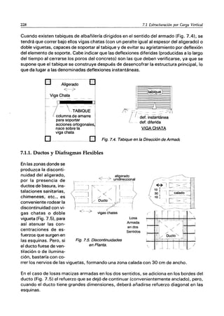 228 7.1 Estructuración por Carga Vertical
Cuando existen tabiques de albañifería dirigidos en el sentido del armado (Fig. 7.41, se
tendrá que correr bajo ellos vigas chatas (con un peralte igual al espesor del aligerado) o
doble viguetas, capaces de soportar al tabique y de evitar su agrietamiento por deflexión
del elemento de soporte. Cabe indicar que las deflexiones diferidas (producidas a lo largo
del tiempo al cerrarse los poros del concreto) son las que deben verificarse, ya que se
supone que el tabique se construye después de desencofrar la estructura principal, lo
que da lugar a las denominadas deflexiones instantáneas.
[J
---~---- --O
l
·· A~~O ···1
I
V~Cha~ - - - J
1
_- - ---- -
-TABIQUE
I
columna de amarre I
para soportar
viga chata
_1
~1;~ -)(
/ I det. instantánea
L_ det. diferida
VIGA CHATA
6acciones orto
9
ona"d
e
.
s
...
nace sobre la
- - - - - - - - - - - - - - - - - - Fig. 7.4. Tabique en la Dirección de Armadc
7.1.1. Duetos y Diafragmas Flexibles
En las zonas donde se
produzca la disconti-
nuidad del aligerado,
por la presencia de
ductos de basura, ins-
talaciones sa'nitarias,
chimeneas, etc., es
conveniente rodear la
discontinuidad con vi-
gas chatas o doble
vigueta (Fig. 7.5), para
así atenuar las con-
centraciones de es-
fuerzos que surgen en
las esquinas. Pero, si
el ducto fuese de ven-
tilación o de ilumina-
ción, bastaría con co-
Fig. 7.5. Discontinuidades
en Planta.
Losa
Armada
en dos
Sentidos
rrer los nervios de las viguetas, formando una zona calada con 30 cm de ancho.
/
En el caso de losas macizas armadas en los dos sentidos, se adiciona en los bordes del
ducto (Fig. 7.5) el refuerzo que se dejó de continuar (convenientemente anclado), pero,
cuando el ducto tiene grandes dimensiones, deberá añadirse refuerzo diagonal en las
esquinas.
 