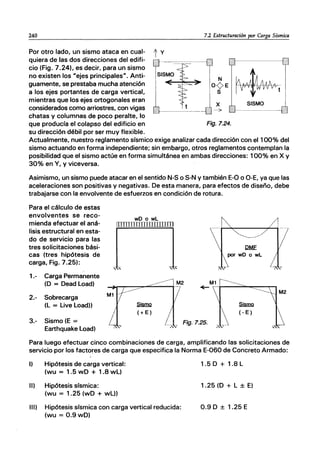 240
Por otro lado, un sismo ataca en cual- t y
quiera de las dos direcciones del edifi-
cio (Fig. 7.24), es decir, para un sismo
no existen los "ejes principales". Anti-
guamente, se prestaba mucha atención
a los ejes portantes de carga vertical,
mientras que los ejes ortogonales eran
considerados como arriostres, con vigas
chatas y columnas de poco peralte, lo
que producía el colapso del edificio en
su dirección débil por ser muy flexible.
7.2 Estructuracián por Carga Sísmica
~t
x SISMO
Fig.7.24.
Actualmente, nuestro reglamento sísmico exige analizar cada dirección con el 100% del
sismo actuando en forma independiente; sin embargo, otros reglamentos contemplan la
posibilidad que el sismo actúe en forma simultánea en ambas direcciones: 100% en X y
30% en Y, y viceversa.
Asimismo, un sismo puede atacar en el sentido N-S o S-N y también E-O o O-E, ya que las
aceleraciones son positivas y negativas. De esta manera, para efectos de diseño, debe
trabajarse con la envolvente de esfuerzos en condición de rotura.
Para el cálculo de estas
envolventes se reco-
mienda efectuar el aná-
lisi~ estructural en esta-
do de servicio para las
tres solicitaciones bási-
cas (tres hipótesis de
carga, Fig. 7.25):
wD o wL
IIIIIIIIIIIIIIIIIIIIIII
, , , ,
1.- Carga Permanente
(D = Dead Load) M2
2.- Sobrecarga
(L = Uve Load))
3.- Sismo (E =
Earthquake Load)
.s§mQ
(+ E)
" . Fig.7.25.
,", '
.s§mQ
(- E)
Para luego efectuar cinco combinaciones de carga, amplificando las solicitaciones de
servicio por los factores de carga que especifica la Norma E-060 de Concreto Armado:
1) Hipótesis de carga vertical:
(wu = 1.5 wD + 1.8 wL)
11) Hipótesis sísmica:
(wu = 1.25 (wD + wL))
111) Hipótesis sísmica con carga vertical reducida:
(wu = 0.9wD)
1.5 D + 1.8 L
1.25 (D + L ± E)
0.9 D ± 1.25 E
 