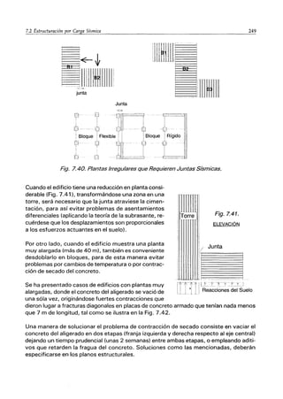 82
junta
Junta
:
i
!
I
jlm~~II
Fig. 7.40. Plantas Irregulares que Requieren Juntas Sísmicas.
Cuando el edificio tiene una reducción en planta consi-
derable (Fig. 7.41), transformándose una zona en una
torre, será necesario que la junta atraviese la cimen-
tación, para así evitar problemas de asentamientos
diferenciales (aplicando la teoría de la subrasante, re-
cuérdese que los desplazamientos son proporcionales
a los esfuerzos actuantes en el suelo).
Por otro lado, cuando el edificio muestra una planta
muy alargada (más de 40 m), también es conveniente
desdoblarlo en bloques, para de esta manera evitar
problemas por cambios de temperatura o por contrac-
ción de secado del concreto.
Se ha presentado casos de edificios con plantas muy
alargadas, donde el concreto del aligerado se vació de
una sóla vez, originándose fuertes contracciones que
I
/
I
I
Fig. 7.41.
ELEVACIÓN
Junta
~-------
249
3
1
dieron lugar a fracturas diagonales en placas de concreto armado que tenían nada menos
que 7 m de longitud, tal como se ilustra en la Fig. 7.42.
Una manera de solucionar el problema de contracción de secado consiste en vaciar el
concreto del aligerado en dos etapas (franja izquierda y derecha respecto al eje central)
dejando un tiempo prudencial (unas 2 semanas) entre ambas etapas, o empleando aditi-
vos que retarden la fragua del concreto. Soluciones como las mencionadas, deberán
especificarse en los planos estructurales.
 