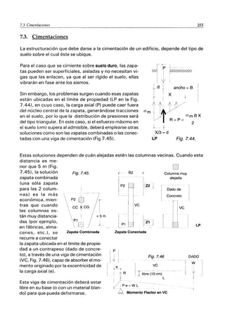 7.3 Cimentaciones 253
-----------_._---- -----
7.3. Cimentaciones
La estructuración que debe darse a la cimentación de un edificio, depende del tipo de
suelo sobre el cual éste se ubique.
Para el caso que se cimiente sobre suelo duro, las zapa-
tas pueden ser superficiales, aisladas y no necesitan vi-
gas que las enlacen, ya que al ser rígido el suelo, ellas
vibrarán en fase ante los sismos.
Sin embargo, los problemas surgen cuando esas zapatas
están ubicadas en el límite de propiedad (LP en la Fig.
7.44), en cuyo caso, la carga axial (P) puede caer fuera
del núcleo central de la zapata, generándose tracciones
en el suelo, por lo que la distribución de presiones será
del tipo triangular. En este caso, si el esfuerzo máximo en
el suelo (am) supera al admisible, deberá emplearse otras
soluciones como son las zapatas combinadas o las conec··
tadas con una viga de cimentación (Fig 7.45).
ancho = B
Fíg.7.44.
Estas soluciones dependen de cuán alejadas estén las columnas vecinas. Cuando esta
distancia es me-
nor que 5 m (Fig.
7.45), la solución
zapata combinada
(una sóla zapata
para las 2 colum-
nas) es la más
económica, mien-
tras que cuando
las columnas es-
tán muy distancia-
das (por ejemplo,
en fábricas, alma-
cenes, etc.), se
recurre a conectar
Fig.7.45.
- - --7
/
It-
CC ~CG I
, I
/ < 5 m
/
P2
P1
Zapata Combinada
la zapata ubicada en el límite de propie-
dad a un contrapeso (dado de concre-
to), a través de una viga de cimentación
(VC, Fig. 7.46), capaz de absorber el mo-
mento originado por la excentricidad de
la carga axial (e).
Esta viga de cimentación deberá estar
libre en su base (o con un material blan-
do) para que pueda deformarse.
{ - 82
P2 [ I
--1
I i
-1 f
. I
I IVC
I ~
r I I
! .l...-
......l,
l P1 I I
1Z2
1
Zapata Conectada
I
I
Columna muy
alejada
Dado de
Concreto
f- r
j [VC
L
tj
Fig.7.46
LP
DADO
I
~ I
~l
l' I
VC
Jlib~e- (10 c~) - --
L
-r W
I
R
I Pe=WL
o Momento Flect~r ~n VC
ji
L
i
 