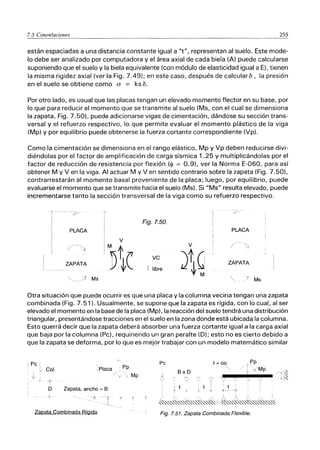 7.3 Cimentaciones 255
están espaciadas a una distancia constante igual a "t", representan al suelo. Este mode-
lo debe ser analizado por computadora y el área axial de cada biela (A) puede calcularse
suponiendo que el suelo y la biela equivalente (con módulo de elasticidad igual a El. tienen
la misma rigidez axial (ver la Fig. 7.49); en este caso, después de calcularb, la presión
en el suelo se obtiene como a = ks b.
Por otro lado, es usual que las placas tengan un elevado momento flector en su base, por
lo que para reducir el momento que se transmite al suelo (Ms, con el cual se dimensiona
la zapata, Fig. 7.50), puede adicionarse vigas de cimentación, dándose su sección trans-
versal y el refuerzo respectivo, lo que permite evaluar el momento plástico de la viga
(Mp) y por equilibrio puede obtenerse la fuerza cortante correspondiente (Vp).
Como la cimentación se dimensiona en el rango elástico, Mp y Vp deben reducirse divi-
diéndolas por el factor de amplificación de carga sísmica 1.25 Y multiplicándolas por el
factor de reducción de resistencia por flexión ($ = 0.91, ver la Norma E-060, para así
obtener M y V en la viga. Al actuar M y V en sentido contrario sobre la zapata (Fig. 7.50),
contrarrestarán al momento basal proveniente de la placa; luego, por equilibrio, puede
evaluarse el momento que se transmite hacia el suelo (Ms). Si "Ms" resulta elevado, puede
incrementarse tanto la sección transversal de la viga como su refuerzo respectivo.
- '/>
Fig.7.50.
PLACA PLACA
I V
('
1M t V
ID ( VC
)tQ
ZAPATA
- t 't M
libre
,
/. Ms
ZAPATA
Otra situación que puede ocurrir es que una placa y la columna vecina tengan una zapata
combinada (Fig. 7.51). Usualmente, se supone que la zapata es rígida, con lo cual, al ser
elevado el momento en la base de la placa (Mp), la reacción del suelo tendrá una distribución
triangular, presentándose tracciones en el suelo en la zona donde está ubicada la columna.
Esto querrá decir que la zapata deberá absorber una fuerza cortante igual a la carga axial
que baja por la columna (Pc), requiriendo un gran peralte (D); esto no es cierto debido a
que la zapaté! se deforma, por lo que es mejor trabajar con un modelo matemático similar
: Pe'
Pp
Col. ,Placa
/
v
,
,{'
D Zapata, ancho = B
J '7
Zapata Combinada Rígida
Mp
Pe
BxD
i t
,
1=00
i.
t
>f'-----;:-
Pp
I ,y Mp
: , , , : i : I
~"""~""-(~"""~"""~:;.R
""-(<(",,'.~,,'.,,~,,'.,,~
Fig. 7.51. Zapata Combinada Flexible.
 
