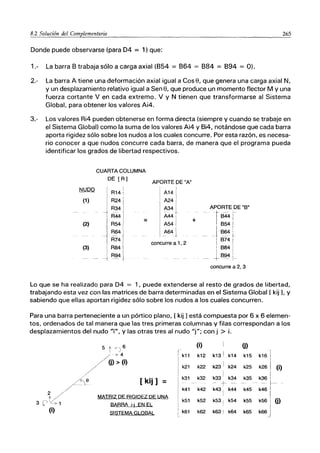 8.2 Solución del Complementario 265
Donde puede observarse (para D4 = 1) que:
1.- La barra 8 trabaja sólo a carga axial (854 = 864 = 884 = 894 = O).
2.- La barra A tiene una deformación axial igual a cose, que genera una carga axial N,
y un desplazamiento relativo igual a Sen e, que produce un momento flector M y una
fuerza cortante V en cada extremo. V y N tienen que transformarse al Sistema
Global, para obtener los valores Ai4.
3.- Los valores Ri4 pueden obtenerse en forma directa (siempre y cuando se trabaje en
el Sistema Global) como la suma de los valores Ai4 y 8i4, notándose que cada barra
aporta rigidez sólo sobre los nudos a los cuales concurre. Por esta razón, es necesa-
rio conocer a que nudos concurre cada barra, de manera que el programa pueda
identificar los grados de libertad respectivos.
CUARTA COLUMNA
DE [R]
NUDO
I
R14 ¡
(1) R24
R34
R44
=
(2) R54
R64
R74
(3) R84
R94
APORTE DE "A"
A14
A24
A34
- -
A44
A54
A64 !
_1
concurre a 1, 2
+
APORTE DE "8"
f844
i 854
I
__ -1 864
i 874
I 884
JB9j
concurre a 2, 3
Lo que se ha realizado para D4 = 1, puede extenderse al resto de grados de libertad,
trabajando esta vez con las matrices de barra determinadas en el Sistema Global [ kij L y
sabiendo que ellas aportan rigidez sólo sobre los nudos a los cuales concurren.
Para una barra perteneciente a un pórtico plano, [ kij 1está compuesta por 6 x 6 elemen-
tos, ordenados de tal manera que las tres primeras columnas y filas correspondan a los
desplazamientos del nudo "",", y las otras tres al nudo "j"; con j > i.
5 t ;<)6
(i) O)
k13 I
i
/.'" 4 k11 k12 k14 k15 k16 I
/ (j) > (i)
,
/ k21 k22 k23 1
k24 k25 k261 (i)
k33
1
I
"
___ k~ 1_
/~, e [ kij ] k31 k32 k34 k35
/-- , = --
+ -- ---.
k41 k42 k43 I k44 k45 k46 I
2 / MATRIZ DE RIGIDEZ DE UNA I
k5611
3 ct~1 k51 k52 k53¡ k54 k55 O)
BARRA i-j EN E!.
k66J
(i) SISTEMA GI.OBAI., k61 k62 k63 I k64 k65
 