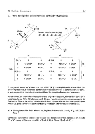 8.2So1ución~l~o~m~p~le~m~en~t~ar~io~__________________________________________~2~69
3.- Barra de un pórtico plano deformable por flexión y fuerza axial:
~5
6
z'
L
(i)
~-
---- ------------------
EA!l o
O 12EI/L3
O
[k'ii] =
6EI/L2
EA/L O
O -12EI!l3
O 6 E 1/ L2
I;jemplo: 2da. Columna de [ k'ij 1
(D1 = D3 = D4 = D5 = D6 = O) ~
D2= 1
6EI~
L2
O 12 E I
-[3'-
ID
12 E I
----¡:3
---.. -------_.--------------_.. ----._----..
O - EA/L O O
6 E 1/ L2 O -12EI/L3 6 E 1/ L2
4 E I/L O - 6 E 1/ L2 2 E I/L
O EA/L O O
-6EI!l2 O 12EI/L3 - 6 E 1/ L2
2 E 1/ L O - 6 E I / L2 4EI/L
(i)
(j)
El programa "EDIFICIO" trabaja con una matriz [ k'ij ] correspondiente a una barra con
brazos rígidos en sus extremos, contemplando adicionalmente la deformación por corte,
lo que proporciona fórmulas preestablecidas más complicadas que las mostradas.
Por otro lado, en una barra correspondiente a un pórtico espacial, la matriz de barra en el
Local resulta de 12 x 12 elementos (6 GL por nudo); asimismo, en un programa de
Elementos Finitos, la matriz del elemento finito resulta mucho más complicada (Ver
Anexo 3), pero siempre los coeficientes k'ij obedecen a fórmulas preestablecidas.
8.2.3. Transformación de la Matriz de Rigidez de Barra del Local [k'ij] al Global
[kij]
Se trata de transformar vectores de fuerzas y de desplazamientos, aplicados en el nudo
"i" o "j", desde el Sistema Local ( {q' } o {d' } ) al Global ( {q} o {d } ):
 