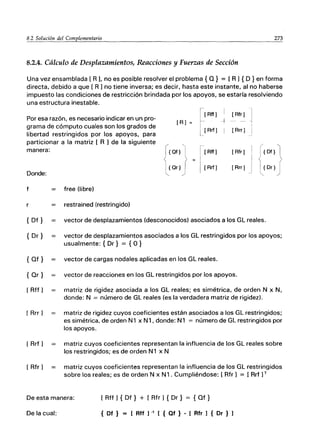 8.2 So/¡!ción del Complemen.:.::ta.:..:ri.::.-o_________________________2::.:7:..::.3
8.2.4. Cálculo de Desplazamientos, Reacciones y Fuerzas de Sección
Una vez ensamblada [ R J, no es posible resolver el problema { O} = [R J { O }en forma
directa, debido a que [ R J no tiene inversa; es decir, hasta este instante, al no haberse
impuesto las condiciones de restricción brindada por los apoyos, se estaría resolviendo
una estructura inestable.
I
Por esa razón, es necesario indicar en un pro-
grama de cómputo cuales son los grados de
libertad restringidos por los apoyos, para
particionar a la matriz [ R J de la siguiente
manera:
[R) =
({Of}
1
{Oc}
[[Rtf)
1-
i [Rrf)
1_
[ Rtf)
[Rfr)
-+ --
[Rrr)
[Rfr) r{Df}
Donde:
f
r
{Df}
{ Dr}
{Of}
{ Or }
[Rtf]
[RrrJ
[ Rrf ]
[ Rfr]
S
[Rrf) [Rrr) I {Dr}
'-...
"
free (libre)
restrained (restringido)
vector de desplazamientos (desconocidos) asociados a los GL reales.
vector de desplazamientos asociados a los GL restringidos por los apoyos;
usualmente: { Dr} = {O }
vector de cargas nodales aplicadas en los GL reales.
vector de reacciones en los GL restringidos por los apoyos.
matriz de rigidez asociada a los GL reales; es simétrica, de orden N x N,
donde: N = número de GL reales (es la verdadera matriz de rigidez).
matriz de rigidez cuyos coeficientes están asociados a los GL restringidos;
es simétrica, de orden N1 x N1, donde: N1 = número de GL restringidos por
los apoyos.
matriz cuyos coeficientes representan la influencia de los GL reales sobre
los restringidos; es de orden N1 x N
matriz cuyos coeficientes representan la influencia de los GL restringidos
sobre los reales; es de orden N x N1 . Cumpliéndose: [ Rfr 1 = [Rrf JT
De esta manera: [ Rtf J { Df} + [ Rfr ] { Dr} = { Of }
De la cual: { Of } = [ Rff ] -, [ { Qf } - [ Rfr ] { Or } ]
 