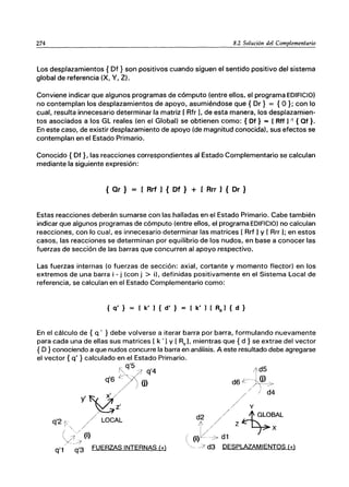 274 8.2 Solución del Complementario
Los desplazamientos { Df } son positivos cuando siguen el sentido positivo del sistema
global de referencia (X, V, Z).
Conviene indicar que algunos programas de cómputo (entre ellos, el programa EDIFICIO)
no contemplan los desplazamientos de apoyo, asumiéndose que { Dr} = {O }; con lo
cual, resulta innecesario determinar la matriz [ Rfr ], de esta manera, los desplazamien-
tos asociados a los GL reales (en el Global) se obtienen como: { Df} = [Rtf] -, { Qf }.
En este caso, de existir desplazamiento de apoyo (de magnitud conocida}, sus efectos se
contemplan en el Estado Primario.
Conocido { Df }, las reacciones correspondientes al Estado Complementario se calculan
mediante la siguiente expresión:
{ Qr} = [ Rrf J { Df } + [ Rrr J { Dr }
Estas reacciones deberán sumarse con las halladas en el Estado Primario. Cabe también
indicar que algunos programas de cómputo (entre ellos, el programa EDIFICIO) no calculan
reacciones, con lo cual, es innecesario determinar las matrices [ Rrf 1y [ Rrr 1; en estos
casos, las reacciones se determinan por equilibrio de los nudos, en base a conocer las
fuerzas de sección de las barras que concurren al apoyo respectivo.
Las fuerzas internas (o fuerzas de sección: axial, cortante y momento flector) en los
extremos de una barra i - j (con j > i), definidas positivamente en el Sistema Local de
referencia, se calculan en el Estado Complementario como:
{ q' } [ k' ] { d' } [ k' ] [ Ra] { d }
En el cálculo de { q' } debe volverse a iterar barra por barra, formulando nuevamente
para cada una de ellas sus matrices [ k '1 y [ Re]' mientras que { d } se extrae del vector
{ D} conociendo a que nudos concurre la barra en análisis. A este resultado debe agregarse
el vector { q' } calculado en el Estado Primario.
_ q'5
~ -¡ q'4
'6 ~"'/
q / ) ü)
Y'~y
~::
q'2 f. / LOCAL
" /
y~; (i)
q'1 q'3 FUERZAS INTERNAS (+)
/f,~5
d6r~~~>
// / d4
./ y
d2 / / A GLOBAL
T/ Z-L..J7x
(j)[¿/-7 d1
/; d3 DESPLAZAMIENTOS (+)
 