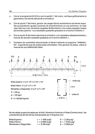 286 8.6 Problemas Propuestos
c.- Correr el programa EDIFICIO y con la opción 1 del menú, verifique gráficamente la
geometría y las barras típicas de la armadura.
d.- Con la opción 7 del menú, genere: las cargas típicas existentes en las barras (aque-
llas que producen iguales acciones de empotramiento en sus extremos, en este
caso sólo hay una), las barras cargadas (brida inferior) y los nudos cargados (nudos
de la brida superior). Los resultados quedarán grabados en el archivo CARGAS. 1.
e.- Con la opción 8 del menú solucione la armadura. Los resultados (desplazamientos y
fuerzas de sección) quedarán grabados en el archivo MARCO.1 .
f.- Compare los resultados solucionando al tijeral mediante el programa "ARMADU-
RA", suponiendo que los nudos están articulados. Para generar los datos, utilice el
manual de usoARMADURA.MAN.
P/2 P
2 *---
Brida Superior: 2 Ls 21/2" x 21/2" x 1/4"
Brida Inferior: 2 Ls 2" x 2" x 1/4"
Montantes y Diagonales: 2 Ls 2" x 2" x 1/8"
P =100 kg
w = 100 kg/m
E = 2'100,000 kg/cm2
-------- +
~l
1, ' I 1I
1
i ~ I II
I 1 1"
I . i¡
L.J
brida supo
1.0 m
. }.- brida inf.
0.25 m i
+ ol'
De las tablas proporcionadas por el AISC (American Institute of Steel Construction), las
características de las barras (compuestas por 2 ángulos) son:
Brida Superior:
Brida Inferior:
Montantes y Diagonales:
I = 1.406 pulg4
I = 0.696 pulg4
I = 0.38 pulg4
A = 2.38 pulg2
A = 1.876 pulg2
A = 0.968 pul2
 