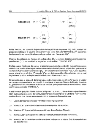 296 9. Análisis Matricial de Edificios Sujetos a Sismos. Programa EDIFICIO
SISMO EN X-X: {F}=
SISMO EN Y-Y: {F}=

{Fx} I
{O} JI
Mx1}
{O} ~
{Fy} >
{My1 }j
/
{F}=
{F}=
{Fx}
{O} )
{Mx2} .
/
{O}
{Fy}
My2} j
/
Estas fuerzas, así como la disposición de los pórticos en planta (Fig. 9.8), deben ser
proporcionadas por el usuario en un archivo de texto llamado "EDIFICIO.DAT", siguiendo
las instrucciones especificadas en el manual de uso "MANUAL.EDI".
Una vez discretizada las fuerzas en cada pórtico { Fp }, con sus desplazamientos corres-
pondientes {d}. los resultados se graban en el archivo "EDIFICIO.RES".
De las cuatro hipótesis de carga, el programa adopta la condición más crítica que es
aquella que produce la mayor fuerza cortante basal en el pórtico respectivo, grabando el
vector de fuerzas correspondiente { Fp } en un archivo denominado "CL.j", que significa
carga lateral en el pórtico "j", donde "j" es un digito que identifica el orden con el cual
ingresó ese pórtico en la planta del edificio (archivo EDIFICIO.DAT).
Finalmente, con la opción 6 del programa, podrá resolverse al pórtico "f' sujeto al vector
de cargas correspondiente (archivo CL.j), mediante el Método Directo de Rigidez (capítulo
8), grabándose los resultados (fuerzas de sección y desplazamientos de los nudos) en un
archivo denominado "PORTICO.j".
Cabe señalar que para hacer uso del programa "EDIFICIO", deberá leerse previamente
(con cualquier procesador de texto, recomendándose emplear el utilitario "SK") los ma-
nuales de uso que vienen incorporado con el programa, los cuales son:
1.- LEEME.EDI (características y limitaciones del programa).
2.- MANUAL.BT (características de las barras típicas del edificio).
3.- MANUAL.PT (características geométricas de un Pórtico Típico).
4.- MANUAL.EDI (definición del edificio con las fuerzas sísmicas actuantes).
5.- MANUAL.MOD (análisis modal traslacional incluyendo el efecto P-6); fuera del alcan-
ce de este libro.
 