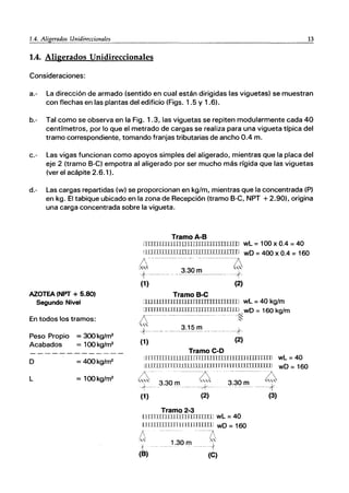 1.4. Aligerados Unidireccionales 13
1.4. Aligerados Unidireccionales
Consideraciones:
a.- La dirección de armado (sentido en cual están dirigidas las viguetas) se muestran
con flechas en las plantas del edificio (Figs. 1.5 y 1.6).
b.- Tal como se observa en la Fig. 1.3, las viguetas se repiten modularmente cada 40
centímetros, por lo que el metrado de cargas se realiza para una vigueta típica del
tramo correspondiente, tomando franjas tributarias de ancho 0.4 m.
c.- Las vigas funcionan como apoyos simples del aligerado, mientras que la placa del
eje 2 (tramo S-C) empotra al aligerado por ser mucho más rígida que las viguetas
(ver el acápite 2.6.1).
d.- Las cargas repartidas (w) se proporcionan en kg/m, mientras que la concentrada (P)
en kg. El tabique ubicado en la zona de Recepción (tramo S-C, NPT +2.90), origina
una carga concentrada sobre la vigueta.
AZOTEA (NPT + 5.80)
Segundo Nivel
En todos los tramos:
Peso Propio = 300 kg/m2
Acabados = 100 kg/m2
o = 400 kg/rr¡2
L = 100kg/m2
TramoA-B
mITilJllllIJL1JITITUITTllTIJlill wL = 100 x 0.4 = 40
mfJTIJIIlUrnnTITIIIIIIIIlIrrII wD =400 x 0.4 =160
¡S --------- -------D
"" 3.30 m ""
+-- -- ..------.'-,r-
O) ~
Tramo B-e
lliJLIIIIlTIIIIIITI1JllIUITTTTTTTl wL = 40 kg/m
mITlIIllITllIllTIrrrrmrrrwm , wD = 160 kg/m
D-'---.-----------. l~
'" 3.15 m
+------------ ----+
O) ~)
Tramo e-o
iITlTTIIIIIllllITIfTllllITlIIllIUrrllTlJ 1111]J wL =40
lIlITil111TIlIllllI1JTrUUrrrrTDIDJJJIIIII1] wD = 160
4-
+-
(1)
-------7
3.30 m'"''
-------Z
3.30 m ""
----*-- .
(2)
Tramo 2-3
IIllTllnUllllTnITrrnnl wL = 40
IIIIIlnillJnrrlnmUTIl wD = 160
D ·---D
." 1.30 m ,"
1 ·---t
(B) (e)
----*
(3)
 