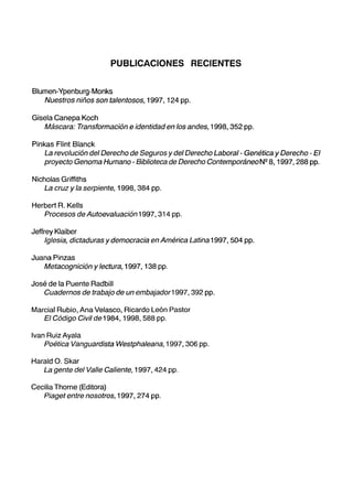 PUBLICACIONES RECIENTES
Blumen-Ypenburg-Monks
Nuestros niños son talentosos, 1997, 124 pp.
Gisela Canepa Koch
Máscara: Transformación e identidad en los andes, 1998, 352 pp.
Pinkas Flint Blanck
La revolución del Derecho de Seguros y del Derecho Laboral- Genética y Derecho - El
proyecto Genoma Humano - Biblioteca de Derecho Contemporáneo Nº 8, 1997, 288 pp.
Nicholas Griffiths
La cruz y la serpiente, 1998, 384 pp.
Herbert R. Kells
Procesos de Autoevaluación 1997, 314 pp.
Jeffrey Klaiber
Iglesia, dictaduras y democracia en América Latina 1997, 504 pp.
Juana Pinzas
Metacognición y lectura, 1997, 138 pp.
José de la Puente Radbill
Cuadernos de trabajo de un embajador1997, 392 pp.
Marcial Rubio, Ana Velasco, Ricardo León Pastor
El Código Civil de 1984, 1998, 588 pp.
Ivan Ruiz Ayala
Poética Vanguardista Westphaleana, 1997, 306 pp.
Harald O. Skar
La gente del Valle Caliente, 1997, 424 pp.
Cecilia Thorne (Editora)
Piaget entre nosotros, 1997, 274 pp.
 