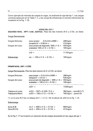 20 1.6.
Como ejemplo de metrado de cargas en vigas, se analizará la viga del eje 1. Las cargas
unitarias aparecen en la Tabla 1.1, Y las zonas de influencias (o anchos tributarios) se
muestran en la Fig. 1.16.
VIGAS DEL EJE 1
SEGUNDO NIVEL (NPT+5.80, AZOTEA). Para los dos tramos (A-C y C-O), se tiene:
.C.ar.ga Permanente
Cargas Directas:
Cargas de Losa:
Sobrecarga:
peso propio: 0.3 x 0.4 x 2400 =
parapeto (h = 0.95 m) =
peso propio de aligerado: 300 x 1.5 =
acabados: 100 x (1 .5 + 0.15) =
wD =
wL = 100x(1.5 + 0.15) =
PRIMER NIVEL (NPT +2.90)
Carga Permanente... Para los dos tramos (A-C y C-O), se tiene:
Cargas Directas:
Cargas de Losa:
Tabique en losa:
Tabiquería Móvil:
peso propio = 0.3 x 0.4 x 2400 =
tabique (h = 2.5 m) =
peso propio de aligerado = 300 x 1.5 =
acabados = 100x(1.5 + 0.15) =
wD1 =
wD2 = 567 x 2.225 /3.3 =
wD3 = 100x(1.5 + 0.15) =
288 kg/m
215 kg/m
450 kg/m
165 kg/m
1118 kg/m
165 kg/m
288 kg/m
525 kg/m
450kg/m
165 kg/m
1428 kg/m
382 kg/m ...zona B-C (*)
165 kg/m ...zona C-D
(*) en la zona B-e hay un tabique de h = 2.7 m. Ver el cálculo de wD2 en la Fig. 1.14.
Sobrecarga
Zona A-B:
Zona B-C-O:
wL 1 = 400 x (1.5 + 0.15) =
wL2 = 250 x (1.5 + 0.15) =
660kg/m
413 kg/m
En la Fig.l.17 se muestra un resumen de las cargas actuantes en las vigas del eje 1.
 