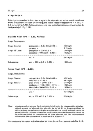 1.6. Vigas 23
b.- Viga del Eje D
Esta viga es paralela a la dirección de armado del aligerado, por lo que se adicionará una
franja tributaria de losa con un ancho igual a cuatro veces su espesor (4t = 4 x 0.2 =
0.8 m, ver la Fig. 1.15). Adicionalmente, esta viga recibe las reacciones provenientes de
la viga del eje 2 (Fig. 1.18).
Segundo Nivel (NPT + 5.80, Azotea):
Carga Permanente:
Carga Directa:
Carga de Losa:
Sobrecarga:
peso propio = 0.3 x 0.6 x 2400 =
parapeto =
peso propio = 300 x 0.8 =
acabados = 100 x (0.8 + 0.15) =
wD =
wL = 100 x (0.8 + 0.15) =
Primer Nivel (NPT + 2.90):
Carga Permanente:
Carga Directa:
Carga de Losa:
Sobrecarga:
peso propio = 0.3 x0.6 x 2400 =
tabique (h = 2.3 m) =
peso propio = 300 x 0.8 =
acabados = 100 x (0.8 + 0.15) =
tab. móvil = 100 x (0.8 + 0.15) =
wD =
wL = 250 x (0.8 + 0.1 5)
432kg/m
215 kg/m
240kg/m
95 kg/m
982 kg/m
95 kg/m
432kg/m
483 kg/m
240kg/m
95 kg/m
95 kg/m
1345 kg/m
238 kg/m
f.if:lta: Al haberse adicionado una franja de losa tributaria sobre las vigas paralelas a la direc-
ción de armado del aligerado (por ejemplo, las del eje D, por la compatibilidad de
deformaciones que existe entre la viga y el aligerado), se estaría aplicando cargas en
exceso sobre las columnas respectivas, por lo que no es conveniente metrar cargas en
las columnas usando las reacciones de las vigas, sino que más bien debe usarse el
concepto de área tributaria que se explicará en el acápite 1.7.
Un resumen de las cargas aplicadas sobre las vigas del eje D se muestra en la Fig. 1.19.
 