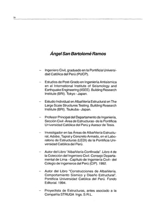 iv
------_..._--_._-----------_._..._-_.._--_.~-_._-_.._---_..__.._-------
Ánge/San Bart%mé Ramos
Ingeniero Civil, graduado en la Pontificia Universi-
dad Católica del Perú (PUCP).
- Estudios de Post-Grado en Ingeniería Antisísmica
en el International Institute of Seismology and
Earthquake Engineering (IISEE). Building Research
Institute (BRI). Tokyo - Japan.
Estudio Individual en Albañilería Estructural en The
Large Scale Structures Testing. Building Research
Institute (BRI). Tsukuba - Japan.
Profesor Principal del Departamento de Ingeniería,
Sección Civil -Área de Estructuras- de la Pontificia
Universidad Católica del Perú y Asesor de Tesis.
Investigador en las Áreas de Albañilería Estructu-
ral, Adobe, Tapial y Concreto Armado, en el Labo-
ratorio de Estructuras (LEDI) de la Pontificia Uni-
versidad Católica del Perú.
- Autor del Libro "Albañilería Confinada". Libro 4 de
la Colección del Ingeniero Civil. Consejo Departa-
mental de Lima -Capítulo de Ingeniería Civil- del
Colegio de Ingenieros del Perú (CIP). 1992.
- Autor del Libro "Construcciones de Albañilería.
Comportamiento Sísmico y Diseño Estructural".
Pontificia Universidad Católica del Perú. Fondo
Editorial. 1994.
Proyectista de Estructuras, antes asociado a la
Compañía STRUDA Ings. S.R.L.
 