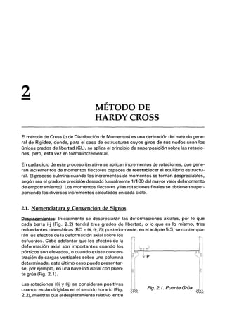 2
- MÉTODO DE
HARDYCROSS
El método de Cross (o de Distribución de Momentos) es una derivación del método gene-
ral de Rigidez, donde, para el caso de estructuras cuyos giros de sus nudos sean los
únicos grados de libertad .(GL), se aplica el principio de superposición sobre las rotacio-
nes, pero, esta vez en forma incremental.
En cada ciclo de este proceso iterativo se aplican incrementos de rotaciones, que gene-
ran incrementos de momentos flectores capaces de reestablecer el equilibrio estructu-
ral. El proceso culmina cuando los incrementos de momentos se tornan despreciables,
según sea el grado de precisión deseado (usualmente 1/1 00 del mayor valor del momento
de empotramiento). Los momentos flectores y las rotaciones finales se obtienen super-
poniendo los diversos incrementos calculados en cada ciclo.
2.1. Nomenclatura y Convención de Signos
Desplazamientos: Inicialmente se despreciarán las deformaciones axiales, por lo que
cada barra i-j (Fig. 2.2) tendrá tres grados de libertad, o lo que es lo mismo, tres
redundantes cinemáticas (RC =ei, ej, D); posteriormente, en el acápite 5.3, se contempla-
rán los efectos de la deformación axial sobre los
esfuerzos. Cabe adelantar que los efectos de la
deformación axial son importantes cuando los
pórticos son elevados, o cuando existe concen-
tración de cargas verticales sobre una columna
determinada, este último caso puede presentar-
se, por ejemplo, en una nave industrial con puen-
te grúa (Fig. 2.1).
Las rotaciones (ei y ej) se consideran positivas
cuando están dirigidas en el sentido horario (Fig.
2.2), mientras que el desplazamiento relativo entre
Fig. 2. 1. Puente Grúa.
 