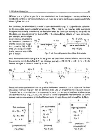 45
Nótese que la rigidez al giro de la barra articulada es % de la rigidez correspondiente a
una barra continua, como si al rotularse un nudo de la barra continua se perdiese el 25%
de su rigidez flectora.
Por otro lado, se afirma que Sj == O en la barra equivalente (Fig. 2.10) porque de conocer-
se Si, entonces puede calcularse Mij como: Mij == Kij Si, al resultar esta expresión
independiente de Sj (como si Sj se desvaneciera). se concluye que Sj no es grado de
libertad; esto ocurre siempre y cuando Mji := O, o cuando Mji adopta un valor conocido,
por ejemplo, en las vigas
con volados, el voladizo
se reemplaza por un mo-
mento externo de magni-
tud conocida (Mji := Mo)
más una carga concen-
trada que es absorbida
por el apoyo.
Mij ~i Oj k O
~ ~/------------~
(~) barra original it
L
1 - /
Oi Kij = 3 E 1/ L Oj = O
C
- 11,--_°_7_'_f_ij_=_O__!~ "
= ,(~I~ 'c'
Mij 11 barra equivalente' O
Mij=KijSi
Fig. 2. 10. Barra Equivalente a Otra Articulada.
Otra forma de demostrar que Sj no es grado de libertad es viendo si está relacionada
linealmente con Si. En la Fig. 2.11 se observa que Mji := 2 E ISi / L + 4 E ISj / L == O, de
la cual se logra la relación lineal: Sj := - Si / 2.
Mji=O
Ojt'2l)
~,~
(j)
i
Fig. 2.11.
Debe indicarse que la reducción de grados de libertad se realiza con el objeto de facilitar
el análisis manual (Fig. 2.12b); en cambio, si se usa un programa de cómputo, la que
"trabaja" es la computadora y, en ese caso, la barra con apoyo rotulado se analiza como
una barra continua (Fig. 2.12a). a no ser que la rótula se presente interiormente, tal como
ocurre cuando una viga se articula plásticamente en uno de sus extremos (Fig. 2.12c).
Col. continua:
Kij = Kji = 4 E I
h
fij =fji =1/2
Oj :;= O
(computacional)
Fig.2.12a
(i) %
h
(j)
(i)
Col. equivalente
K" 3 E I
IJ = h
Kji =0
fij = O
Oj = O (j)
,',..........' ,"'<,
(manual)
Fig.2,12b
L l'
, e)
I (i) (j) ;
I viga equivalente I
1 K" 3 E I I
, IJ =
, L
Kji =0
"
I fij = O
'''-''-' ,,,.;.,.,,
(manual o
computacional)
Fig.2.12c
 
