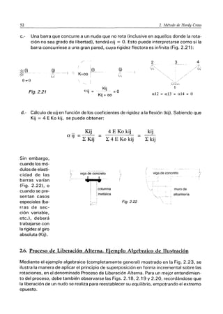 52 2. Método de Hardy Cross
c.- Una barra que concurre a un nudo que no rota (inclusive en aquellos donde la rota-
ción no sea grado de libertad), tendrá aij = O. Esto puede interpretarse como si la
barra concurriese a una gran pared, cuya rigidez flectora es infinita (Fig. 2.21):
~L(~
~I
8=0
Fig.2.21
! (j)
p------
(j)
... _Kj.
ajj = = O
Kjj + 00
2 3
./
~:,'"
1
a12 = a13 = a14 = O
d.- Cálculo deaij en función de los coeficientes de rigidez a la flexión (kij). Sabiendo que
Kij = 4 E Ko kij. se puede obtener:
Sin embargo,
cuando los mó-
dulos de elasti-
cidad de las
barras varían
(Fig. 2.22), o
cuando se pre-
sentan casos
especiales (ba-
rras de sec-
ción variable,
etc.), deberá
trabajarse con
la rigidez al giro
absoluta (Kij).
a ij
Kij
----
L Kij
4 E Ko kij
L 4 E Ko kij
viga de concreto
.,..,..- .
I ¡columna
I Imetálica
Fig.2.22
kij
L kij
/
viga de concreto
muro de
albañilería
2.6. Proceso de Liberación Alterna. Ejemplo Algebraico de Ilustración
Mediante el ejemplo algebraico (completamente general) mostrado en la Fig. 2.23, se
ilustra la manera de aplicar el principio de superposición en forma incremental sobre las
rotaciones, en el denominado Proceso de Liberación Alterna. Para un mejor entendimien-
to del proceso, debe también observarse las Figs. 2.18, 2.19 y 2.20, recordándose que
la liberación de un nudo se realiza para reestablecer su equilibrio, empotrando el extremo
opuesto.
 