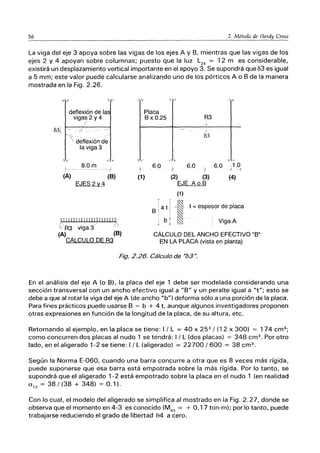 56 2. Método de Hardy Cross
La viga del eje 3 apoya sobre las vigas de los ejes A y B, mientras que las vigas de los
ejes 2 y 4 apoyan sobre columnas; puesto que la luz L24
== 12m es considerable,
existirá un desplazamiento vertical importante en el apoyo 3. Se supondrá que 63 es igual
a 5 mm; este valor puede calcularse analizando uno de los pórticos A o B de la manera
mostrada en la Fig. 2.26.
, ,
deflexión de la
vigas 2 y 4
031 ~ . ,s
' deflexión d~
la viga 3
,'" ,'"
1" -
8.0m
(A) (8)
EJES 2 ~ 4
I IrrIli I¡ [ flTI TlI HlT!1
/ . / ¡~
;,', R3 viga 3
(A) . (8)
CALCULO DE R3
. " '" ,- ~
/Placa
'" -,
(1)
B x 0.25 R3
v
03
,",
6.0
t
6.0
l'
6.0 1.0
-/ é
(2) (3) (4)
EJE A o B
(1)
''-1
B 1 4 t i'~' t '= espesor de placa
I bt ~ . ! V'
} , ~ i IgaA
CÁLCULO DEL ANCHO EFECTIVO "B"
EN LA PLACA (vista en planta)
Fig. 2.26. Cálculo de "b3".
En el análisis del eje A (o B), la placa del eje 1 debe ser modelada considerando una
sección transversal con un ancho efectivo igual a "B" y un peralte igual a "t"; esto se
debe a que al rotar la viga del eje A (de ancho "b") deforma sólo a una porción de la placa.
Para fines prácticos puede usarse B == b + 4 t, aunque algunos investigadores proponen
otras expresiones en función de la longitud de la placa, de su altura, etc.
Retornando al ejemplo, en la placa se tiene: I / L == 40 X 253
/ (12 x 300) == 174 cm3
;
como concurren dos placas al nudo 1 se tendrá: 1/ L (dos placas) == 348 cm3
• Por otro
lado, en el aligerado 1-2 se tiene: 1/ L (aligerado) == 22700/600 == 38 cm3
•
Según la Norma E-060, cuando una barra concurre a otra que es 8 veces más rígida,
puede suponerse que esa barra está empotrada sobre la más rígida. Por lo tanto, se
supondrá que el aligerado 1-2 está empotrado sobre la placa en el nudo 1 (en realidad
U'2 == 38/(38 + 348) == 0.1).
Con lo cual, el modelo del aligerado se simplifica al mostrado en la Fig. 2.27, donde se
observa que el momento en 4-3 es conocido (M43
== + 0.17 ton-m); por lo tanto, puede
trabajarse reduciendo el grado de libertad 84 a cero.
 