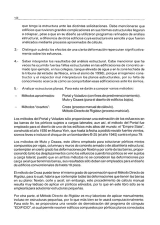 viii
que tenga la estructura ante las distintas solicitaciones. Debe mencionarse que
edificios que tuvieron grandes complicaciones en sus formas estructurales llegaron
a colapsar, pese a que en su diseño se utilizaron programas refinados de análisis
estructural, a diferencia de otros edificios cuya estructura era sencilla y que fueron
analizados mediante procesos aproximados de cálculo.
3.- Distinguir cuándo los efectos de una cierta deformación repercuten significativa-
mente sobre los esfuerzos.
4.- Saber interpretar los resultados del análisis estructural. Cabe mencionar que ha
veces ha ocurrido fuertes fallas estructurales en las edificaciones de concreto ar-
mado (por ejemplo, en los colegios, tanque elevado de agua y en la zona techada de
la tribuna del estadio de Nasca, ante el sismo de 1996), porque el ingeniero cons-
tructor y el inspector mal interpretaron los planos estructurales, por su falta de
conocimiento acerca de cómo se comportaban esas edificaciones ante los sismos.
5.- Analizar estructuras planas. Para esto se darán a conocer varios métodos:
Métodos aproximados:
Métodos "exactos":
Portal y Voladizo (con fines de predimensionamiento).
Muto y Ozawa (para el diseño de edificios bajos).
Cross (proceso manual de cálculo).
Método Directo de Rigidez (proceso matricial).
Los métodos del Portal y Voladizo sólo proporcionan una estimación de los esfuerzos en
las barras de los pórticos sujetos a cargas laterales; aun así, el método del Portal fue
empleado para el diseño de uno de los edificios más altos del mundo: el "Empire State",
construido el año 1930 en Nueva York, que hasta la fecha a podido resistir fuertes vientos,
sismos leves e incluso el choque de un bombardero 8-25 (el año 1945) contra el piso 79.
Los métodos de Muto y Ozawa, este último empleado para solucionar pórticos mixtos
compuestos por vigas, columnas y muros de concreto armado o de albañilería estructural,
contemplan en cierto grado las deformaciones por flexión y por corte de las barras, propor-
cionando tanto los desplazamientos como los esfuerzos cuando los pórticos se ven sujetos
a carga lateral; puesto que en ambos métodos no se consideran las deformaciones por
carga axial que tienen las barras, sus resultados sólo deben ser empleados para el diseño
de edificios convencionales de hasta 10 pisos.
El método de Cross puede tener el mismo grado de aproximación que el Método Directo de
Rigidez, para lo cual, habría que contemplar todas las deformaciones que tienen las barras
en su plano: flexión, corte y axial; sin embargo, este procedimiento de cálculo manual
resulta muy tedioso de aplicar en pórticos elevados, por lo que en este libro sólo se le
empleará para solucionar estructuras pequeñas.
Por otra parte, el Método Directo de Rigidez es muy laborioso de aplicar manualmente,
incluso en estructuras pequeñas, por lo que más bien se le usará computacionalmente.
Para este fin, se proporciona una versión de demostración del programa de cómputo
"EDIFICIO", el cual permite resolver edificios compuestos por pórticos planos conectados
 