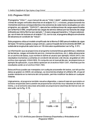 3. Análisis Simplificado de Vigas Sujetas a Carga Vertical 77
~-----------------------------------------
3.2.2. Programa VIGAl
El programa "VIGA1", cuyo manual de uso es "VIGA 1.MAN", realiza todas las combina-
ciones de cargas verticales descritas en el acápite 3.2.1, e incluso, proporcionando los
momentos sísmicos correspondientes a los extremos de cada tramo (evaluados con otro
programa, por ejemplo: "EDIFICIO"). ejecuta las combinaciones de carga especificadas
por la Norma E-060, amplificando las cargas de servicio (datos) por los factores de carga
indicados por dicha Norma (por ejemplo: 1.5 para carga permanente y 1.8 para sobrecar-
ga; ver el resto de factores en el acápite 7.2), con lo cual, el programa dibuja la envolvente
de esfuerzos en condición de "rotura".
Este programa utiliza el modelo simplificado de la Norma E-060 para el análisis de vigas
de hasta 10 tramos sujetas a carga vertical, y para el trazado de la envolvente del DMF, se
subdivide la longitud de cada tramo en 16 intervalos equidistantes (ver la Fig. 2.31).
La información que se proporciona al programa (características geométricas y elásticas
de las barras, cargas verticales de servicio, momentos sísmicos, etc.). debe almacenarse
en un archivo de datos, cuyo nombre lo define el usuario (por ejemplo: VIGAX.DAT) y los
resultados (momentos y cortantes en condición de servicio y de rotura). se graban en otro
archivo (por ejemplo: VIGAX.RES). En conjunto con el manual de uso, se proporciona un
ejemplo de aplicación, cuyos datos aparecen en el archivo VIGA1.DAT, mientras que los
resultados están en el archivo VIGA1.RES.
Estos archivos pueden ser manejados con cualquier procesador de textos, con tal que los
datos se graben en ASCII; sin embargo, se recomienda emplear el utilitario SK, el que al
quedar residente en la memoria del computador, permite modificar los datos en cualquier
instante.
Lógicamente, el programa también resuelve aligerados, y para el caso en que exista un
extremo empotrado será cuestión de proporcionar columnas muy robustas en dicho ex-
tremo, y si el extremo estuviese articulado se proporciona columnas de inercia nula en
ese nudo; ver la Fig. 3.13.
:-""" ,"~
"'" ~~
t
J
~
t
~I
mm rrILlll 01B : íTTTTTl o:IIII1 )
~
I cols. =00
-:s..~
I cols. =O
,,-' ,"", "' " ' .:-.;'
Fig. 3. 13. Artificios para Generar Extremos Empotrados y Articulados en el
Programa VIGA 1.
 