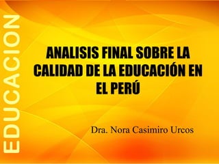 ANALISIS FINAL SOBRE LA
CALIDAD DE LA EDUCACIÓN EN
EL PERÚ
Dra. Nora Casimiro Urcos

 