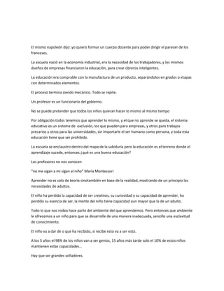El mismo napoleón dijo: yo quiero formar un cuerpo docente para poder dirigir el parecer de los
franceses.

La escuela nació en la economía industrial, era la necesidad de los trabajadores, y los mismos
dueños de empresas financiaron la educación, para crear obreros inteligentes.

La educación era comprable con la manufactura de un producto, separándolos en grados o etapas
con determinados elementos.

El proceso termina siendo mecánico. Todo se repite.

Un profesor es un funcionario del gobierno.

No se puede pretender que todos los niños quieran hacer lo mismo al mismo tiempo

Por obligación todos tenemos que aprender lo mismo, y el que no aprende se queda, el sistema
educativo es un sistema de exclusión, los que pueden para empresas, y otros para trabajos
precarios y otros para las universidades, sin importarle el ser humano como persona, y toda esta
educación tiene que ser prohibida.

La escuela se enclaustro dentro del mapa de la sabiduría pero la educación es el terreno donde el
aprendizaje sucede, entonces ¿qué es una buena educación?

Los profesores no nos conocen

“no me sigan a mi sigan al niño” María Montessori

Aprender no es solo de teoría sinotambién en base de la realidad, mostrando de un principio las
necesidades de adultos.

El niño ha perdido la capacidad de ser creativos, su curiosidad y su capacidad de aprender, ha
perdido su esencia de ser, la mente del niño tiene capacidad aun mayor que la de un adulto.

Todo lo que nos rodea hace parte del ambiente del que aprendemos. Pero entonces que ambiente
le ofrecemos a un niño para que se desarrolle de una manera inadecuada, sencillo una esclavitud
de conocimiento.

El niño va a dar de o que ha recibido, si recibe esto va a ser esto.

A los 5 años el 98% de los niños van a ser genios, 15 años más tarde solo el 10% de estos niños
mantienen estas capacidades…

Hay que ser grandes soñadores.
 