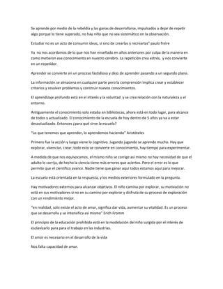 Se aprende por medio de la rebeldía y las ganas de desarrollarse, impulsados a dejar de repetir
algo porque lo tiene superado, no hay niño que no sea sistemático en la observación.

Estudiar no es un acto de consumir ideas, si sino de crearlas y recrearlas” paulo freire

Ya no nos acordamos de lo que nos han enseñado en años anteriores por culpa de la manera en
como metieron ese conocimiento en nuestro cerebro. La repetición crea estrés, y nos convierte
en un repetidor.

Aprender se convierte en un proceso fastidioso y dejo de aprender pasando a un segundo plano.

La información se almacena en cualquier parte pero la comprensión implica crear y establecer
criterios y resolver problemas y construir nuevos conocimientos.

El aprendizaje profundo está en el interés y la voluntad y se crea relación con la naturaleza y el
entorno.

Antiguamente el conocimiento solo estaba en bibliotecas, ahora está en todo lugar, para alcance
de todos y actualizado. El conocimiento de la escuela de hoy dentro de 5 años ya va a estar
desactualizado. Entonces ¿para qué sirve la escuela?

“Lo que tenemos que aprender, lo aprendemos haciendo” Aristóteles

Primero fue la acción y luego viene lo cognitivo. Jugando jugando se aprende mucho. Hay que
explorar, vivenciar, crear; todo esto se convierte en conocimiento, hay tiempo para experimentar.

A medida de que nos equivocamos, el mismo niño se corrige así mismo no hay necesidad de que el
adulto lo corrija, de hecho la ciencia tiene más errores que aciertos. Pero el error es lo que
permite que el científico avance. Nadie tiene que ganar aquí todos estamos aquí para mejorar.

La escuela está orientada en la respuesta, y los medios exteriores formulado en la pregunta.

Hay motivadores externos para alcanzar objetivos. El niño camina por explorar, su motivación no
está en sus motivadores si no en su camino por explorar y disfruta de su proceso de exploración
con un rendimiento mejor.

“en realidad, solo existe el acto de amar, significa dar vida, aumentar su vitalidad. Es un proceso
que se desarrolla y se intensifica así mismo” Erich Fromm

El principio de la educación prohibida está en la modelación del niño surgida por el interés de
esclavizarlo para para el trabajo en las industrias.

El amor es necesario en el desarrollo de la vida

Nos falta capacidad de amar.
 