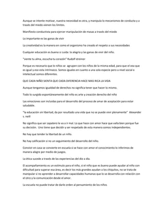 Aunque se intente motivar, nuestra necesidad es otra, y manipula lo mecanismos de conducta y a
través del miedo vienen los limites.

Manifiesto conductista para ejercer manipulación de masas a través del miedo

Lo importante es las ganas de vivir

La creatividad es la manera en como el organismo ha creado el respeto a sus necesidades

Cualquier educación es buena si cuida: la alegría y las ganas de vivir del niño.

“siente tu alma, escucha tu corazón” Rudolf streiner

Porque es necesario que lo niños se agrupen con los niños de la misma edad, para que el vea que
es igual y eso esta intrínseco. Somos iguales en cuanto a una sola especie pero a nivel social e
intelectual somos diferentes.

QUE CADA NIÑO SIENTA QUE CADA DIFERENCIA HACE MAS RICA LA VIDA

Aunque tengamos igualdad de derechos no significa tener que hacer lo mismo.

Todo lo surgido espontáneamente del niño es arte y creación derecho del niño

Las emociones son incluidas para el desarrollo del proceso de amar de aceptación para estar
saludable.

“la educación sin libertad, da por resultado una vida que no se puede vivir plenamente” Alexander
s. neill

No significa que ser zapatero le va a ir mal. Lo que hace con amor hace que valla bien porque fue
su decisión. Uno tiene que decidir y ser respetado de esta manera somos independientes.

No hay que tender la libertad de un niño.

No hay calificación si no un seguimiento del desarrollo del niño.

Convivir en casa se convierte en escuela si se hace con amor el conocimiento lo inferimos de
manera alegre por medio de juegos.

La ética sucede a través de las experiencias del dio a día.

El acompañamiento es un estímulo para el niño, si el niño que es bueno puede ayudar al niño con
dificultad para superar esa área, es decir los más grandes ayudan a los chiquitos, no se trata de
manipular si no aprender a desarrollar capacidades humanas que lo se desarrolla con relación con
el otro y la comunicación desde el amor.

La escuela no puede tratar de darle orden al pensamiento de los niños
 