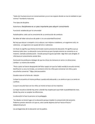 “todo vivir humano ocurre en conversaciones y es en ese espacio donde se crea la realidad en que
vivimos” Humberto maturana

Tres tipos de disciplina

Autoritaria: disciplinarse es un paso importante para adquirir conocimiento

Funcional: establecida por la comunidad

Autodisciplina: cada cual es consciente de su construcción de conducta

No debe de haber estructura de poder si no una autoridad funcional.

No hay que educar a competir si no a educar a ser mejores ciudadanos, un organismo solo, no
sobrevive, un organismo con ayuda del otro si sobrevive.

Un título no significa que hemos terminado nuestro proceso de educación. Ni significa que ya
tenemos todo claro. La educación nunca termina ya que el propio alumno se convierte en un
maestro. Llamada autoeducación. Estudia porque le gusta aprender. Algo libre auto dirigido. El
niño busca el conocimiento siendo libre.

Conclusión los profesores dialogan de que los chicos los tomaran en serio si re direccionar,
cambiar su manera de enseñar.

“Poco a poco se fueron despojando del falso ropaje con que las había vestido la escuela normal;
dulcificaron su voz y la mirada, y se sentaron entre los niños para conversar con ellos y para
escucharlos conversar.” Olga y leticiacossettini

Estudiar esta en la forma de relación

La base la encuentra el mismo profesor cuando está educando: o se siente en paz o se siente en
conflicto.

Lo que la escuela hace con los niños así mismo lo hace con los maestros

La mejor escuela es donde hay amor y donde hay respeto para que halle la posibilidad de crear,
donde hay amor se aceptan las diferencias.

La educación la hace la persona no la pedagogía.

“los ideales no tienen lugar en la educación porque impiden la comprensión del presente.
Podemos prestar atención a lo que es, solo cuando dejamos de huir hacia el futuro.”
Jiddukrishnamurti

Los protagonistas de la educación son los padres.
 