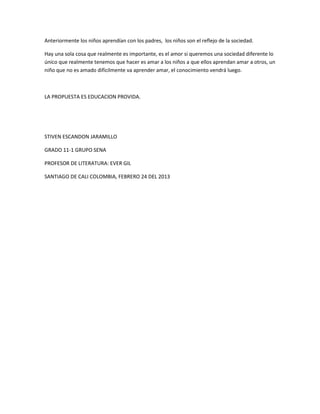 Anteriormente los niños aprendían con los padres, los niños son el reflejo de la sociedad.

Hay una sola cosa que realmente es importante, es el amor si queremos una sociedad diferente lo
único que realmente tenemos que hacer es amar a los niños a que ellos aprendan amar a otros, un
niño que no es amado difícilmente va aprender amar, el conocimiento vendrá luego.



LA PROPUESTA ES EDUCACION PROVIDA.




STIVEN ESCANDON JARAMILLO

GRADO 11-1 GRUPO SENA

PROFESOR DE LITERATURA: EVER GIL

SANTIAGO DE CALI COLOMBIA, FEBRERO 24 DEL 2013
 