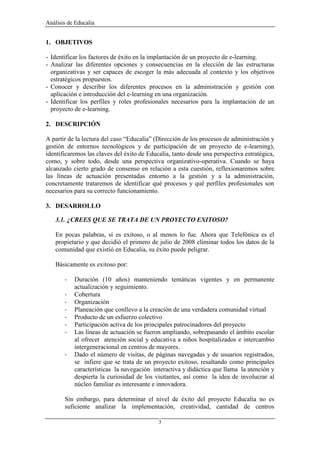 Análisis de Educalia


1. OBJETIVOS

- Identificar los factores de éxito en la implantación de un proyecto de e-learning.
- Analizar las diferentes opciones y consecuencias en la elección de las estructuras
  organizativas y ser capaces de escoger la más adecuada al contexto y los objetivos
  estratégicos propuestos.
- Conocer y describir los diferentes procesos en la administración y gestión con
  aplicación e introducción del e-learning en una organización.
- Identificar los perfiles y roles profesionales necesarios para la implantación de un
  proyecto de e-learning.

2. DESCRIPCIÓN

A partir de la lectura del caso “Educalia” (Dirección de los procesos de administración y
gestión de entornos tecnológicos y de participación de un proyecto de e-learning),
identificaremos las claves del éxito de Educalia, tanto desde una perspectiva estratégica,
como, y sobre todo, desde una perspectiva organizativo-operativa. Cuando se haya
alcanzado cierto grado de consenso en relación a esta cuestión, reflexionaremos sobre
las líneas de actuación presentadas entorno a la gestión y a la administración,
concretamente trataremos de identificar qué procesos y qué perfiles profesionales son
necesarios para su correcto funcionamiento.

3. DESARROLLO

   3.1. ¿CREES QUE SE TRATA DE UN PROYECTO EXITOSO?

   En pocas palabras, sí es exitoso, o al menos lo fue. Ahora que Telefónica es el
   propietario y que decidió el primero de julio de 2008 eliminar todos los datos de la
   comunidad que existió en Educalia, su éxito puede peligrar.

   Básicamente es exitoso por:

       -   Duración (10 años) manteniendo temáticas vigentes y en permanente
           actualización y seguimiento.
       -   Cobertura
       -   Organización
       -   Planeación que conllevo a la creación de una verdadera comunidad virtual
       -   Producto de un esfuerzo colectivo
       -   Participación activa de los principales patrocinadores del proyecto
       -   Las líneas de actuación se fueron ampliando, sobrepasando el ámbito escolar
           al ofrecer atención social y educativa a niños hospitalizados e intercambio
           intergeneracional en centros de mayores.
       -   Dado el número de visitas, de páginas navegadas y de usuarios registrados,
           se infiere que se trata de un proyecto exitoso, resaltando como principales
           características la navegación interactiva y didáctica que llama la atención y
           despierta la curiosidad de los visitantes, así como la idea de involucrar al
           núcleo familiar es interesante e innovadora.

       Sin embargo, para determinar el nivel de éxito del proyecto Educalia no es
       suficiente analizar la implementación, creatividad, cantidad de centros

                                            3
 