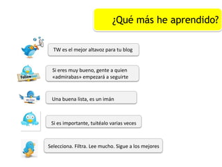 ¿Qué más he aprendido?
TW es el mejor altavoz para tu blog
Si eres muy bueno, gente a quien
«admirabas» empezará a seguirte
Una buena lista, es un imán
Si es importante, tuitéalo varias veces
Selecciona. Filtra. Lee mucho. Sigue a los mejores