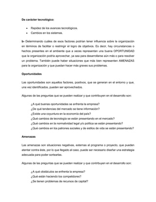 De carácter tecnológico:


       Rapidez de los avances tecnológicos.
       Cambios en los sistemas.

b- Determinando cuáles de esos factores podrían tener influencia sobre la organización
en términos de facilitar o restringir el logro de objetivos. Es decir, hay circunstancias o
hechos presentes en el ambiente que a veces representan una buena OPORTUNIDAD
que la organización podría aprovechar, ya sea para desarrollarse aún más o para resolver
un problema. También puede haber situaciones que más bien representen AMENAZAS
para la organización y que puedan hacer más graves sus problemas.

Oportunidades


Las oportunidades son aquellos factores, positivos, que se generan en el entorno y que,
una vez identificados, pueden ser aprovechados.

Algunas de las preguntas que se pueden realizar y que contribuyen en el desarrollo son:


       ¿A qué buenas oportunidades se enfrenta la empresa?
       ¿De qué tendencias del mercado se tiene información?
       ¿Existe una coyuntura en la economía del país?
       ¿Qué cambios de tecnología se están presentando en el mercado?
       ¿Qué cambios en la normatividad legal y/o política se están presentando?
       ¿Qué cambios en los patrones sociales y de estilos de vida se están presentando?

Amenazas


Las amenazas son situaciones negativas, externas al programa o proyecto, que pueden
atentar contra éste, por lo que llegado al caso, puede ser necesario diseñar una estrategia
adecuada para poder sortearlas.

Algunas de las preguntas que se pueden realizar y que contribuyen en el desarrollo son:


       ¿A qué obstáculos se enfrenta la empresa?
       ¿Qué están haciendo los competidores?
       ¿Se tienen problemas de recursos de capital?
 