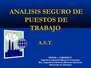 ANALISIS SEGURO DEANALISIS SEGURO DE
PUESTOS DEPUESTOS DE
TRABAJOTRABAJO
A.S.T.A.S.T.
SERGIO J. CAMARGO P.
Ingeniero Industrial (Mención Procesos)
Msc. Ingeniería Industrial (Mención Gerencia)
Doctorado en Gerencia
 