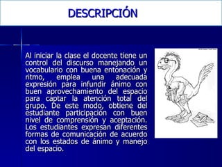 DESCRIPCIÓN Al iniciar la clase el docente tiene un control del discurso manejando un vocabulario con buena entonación y ritmo, emplea una adecuada expresión para infundir ánimo con buen aprovechamiento del espacio para captar la atención total del grupo. De este modo, obtiene del estudiante participación con buen nivel de comprensión y aceptación. Los estudiantes expresan diferentes formas de comunicación de acuerdo con los estados de ánimo y manejo del espacio.  