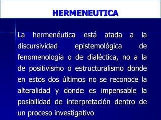 HERMENEUTICA La hermenéutica está atada a la discursividad epistemológica de fenomenología o de dialéctica, no a la de positivismo o estructuralismo donde en estos dos últimos no se reconoce la alteralidad y donde es impensable la posibilidad de interpretación dentro de un proceso investigativo   
